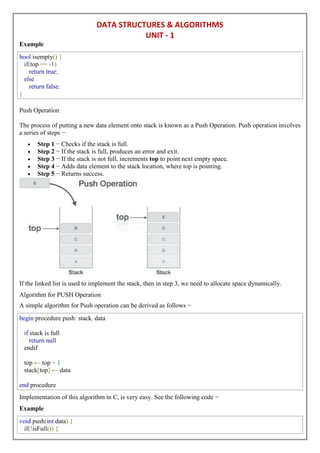 DATA STRUCTURES & ALGORITHMS
UNIT - 1
Example
bool isempty() {
if(top == -1)
return true;
else
return false;
}
Push Operation
The process of putting a new data element onto stack is known as a Push Operation. Push operation involves
a series of steps −
 Step 1 − Checks if the stack is full.
 Step 2 − If the stack is full, produces an error and exit.
 Step 3 − If the stack is not full, increments top to point next empty space.
 Step 4 − Adds data element to the stack location, where top is pointing.
 Step 5 − Returns success.
If the linked list is used to implement the stack, then in step 3, we need to allocate space dynamically.
Algorithm for PUSH Operation
A simple algorithm for Push operation can be derived as follows −
begin procedure push: stack, data
if stack is full
return null
endif
top ← top + 1
stack[top] ← data
end procedure
Implementation of this algorithm in C, is very easy. See the following code −
Example
void push(int data) {
if(!isFull()) {
 