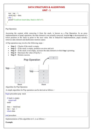 DATA STRUCTURES & ALGORITHMS
UNIT - 1
top = top + 1;
stack[top] = data;
} else {
printf("Could not insert data, Stack is full.n");
}
}
Pop Operation
Accessing the content while removing it from the stack, is known as a Pop Operation. In an array
implementation of pop() operation, the data element is not actually removed, instead top is decremented to a
lower position in the stack to point to the next value. But in linked-list implementation, pop() actually
removes data element and deallocates memory space.
A Pop operation may involve the following steps −
 Step 1 − Checks if the stack is empty.
 Step 2 − If the stack is empty, produces an error and exit.
 Step 3 − If the stack is not empty, accesses the data element at which top is pointing.
 Step 4 − Decreases the value of top by 1.
 Step 5 − Returns success.
Algorithm for Pop Operation
A simple algorithm for Pop operation can be derived as follows −
begin procedure pop: stack
if stack is empty
return null
endif
data ← stack[top]
top ← top - 1
return data
end procedure
Implementation of this algorithm in C, is as follows −
Example
 