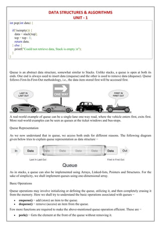 DATA STRUCTURES & ALGORITHMS
UNIT - 1
int pop(int data) {
if(!isempty()) {
data = stack[top];
top = top - 1;
return data;
} else {
printf("Could not retrieve data, Stack is empty.n");
}
}
Queue is an abstract data structure, somewhat similar to Stacks. Unlike stacks, a queue is open at both its
ends. One end is always used to insert data (enqueue) and the other is used to remove data (dequeue). Queue
follows First-In-First-Out methodology, i.e., the data item stored first will be accessed first.
A real-world example of queue can be a single-lane one-way road, where the vehicle enters first, exits first.
More real-world examples can be seen as queues at the ticket windows and bus-stops.
Queue Representation
As we now understand that in queue, we access both ends for different reasons. The following diagram
given below tries to explain queue representation as data structure −
As in stacks, a queue can also be implemented using Arrays, Linked-lists, Pointers and Structures. For the
sake of simplicity, we shall implement queues using one-dimensional array.
Basic Operations
Queue operations may involve initializing or defining the queue, utilizing it, and then completely erasing it
from the memory. Here we shall try to understand the basic operations associated with queues −
 enqueue() − add (store) an item to the queue.
 dequeue() − remove (access) an item from the queue.
Few more functions are required to make the above-mentioned queue operation efficient. These are −
 peek() − Gets the element at the front of the queue without removing it.
 