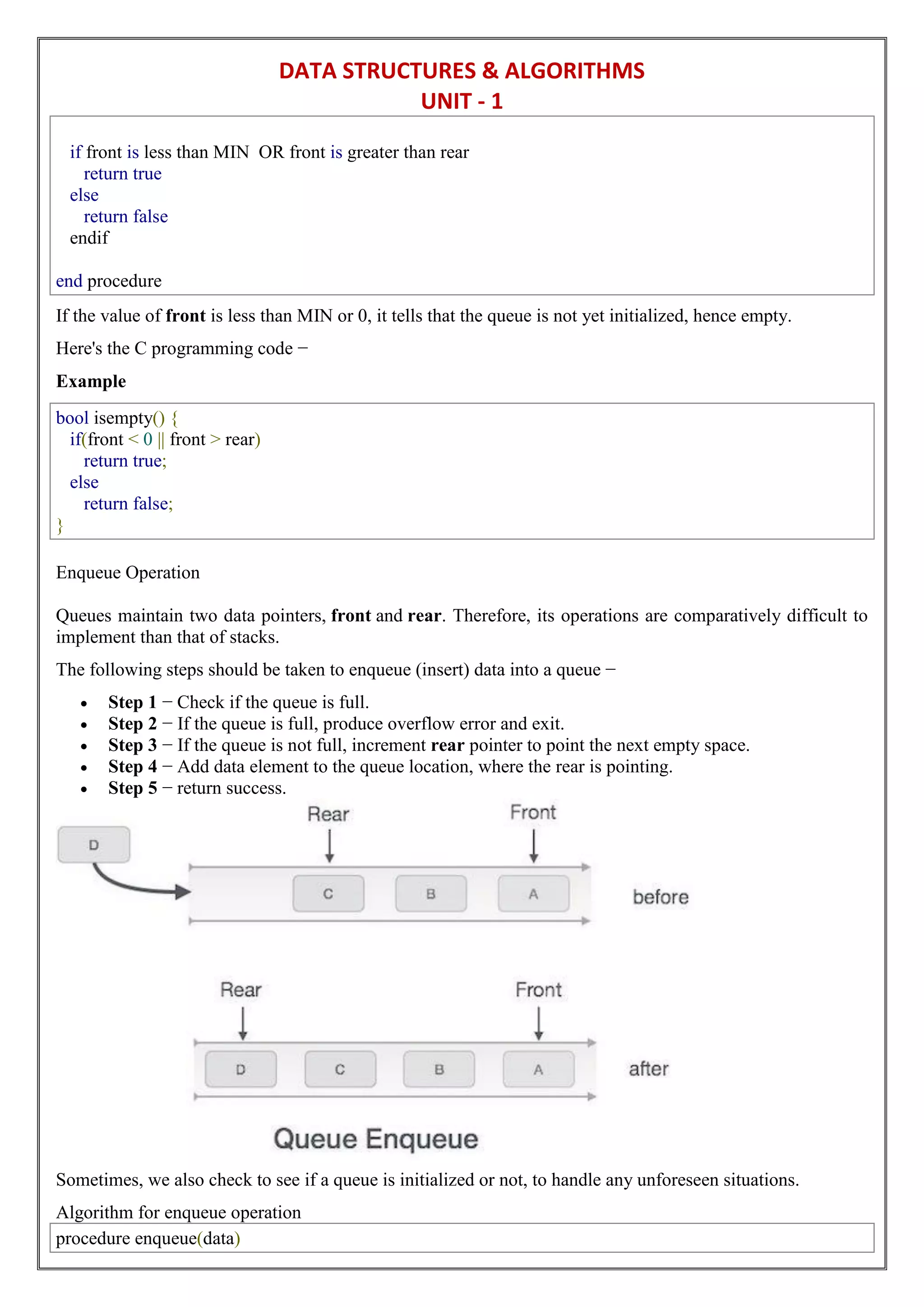 DATA STRUCTURES & ALGORITHMS
UNIT - 1
if front is less than MIN OR front is greater than rear
return true
else
return false
endif
end procedure
If the value of front is less than MIN or 0, it tells that the queue is not yet initialized, hence empty.
Here's the C programming code −
Example
bool isempty() {
if(front < 0 || front > rear)
return true;
else
return false;
}
Enqueue Operation
Queues maintain two data pointers, front and rear. Therefore, its operations are comparatively difficult to
implement than that of stacks.
The following steps should be taken to enqueue (insert) data into a queue −
 Step 1 − Check if the queue is full.
 Step 2 − If the queue is full, produce overflow error and exit.
 Step 3 − If the queue is not full, increment rear pointer to point the next empty space.
 Step 4 − Add data element to the queue location, where the rear is pointing.
 Step 5 − return success.
Sometimes, we also check to see if a queue is initialized or not, to handle any unforeseen situations.
Algorithm for enqueue operation
procedure enqueue(data)
 