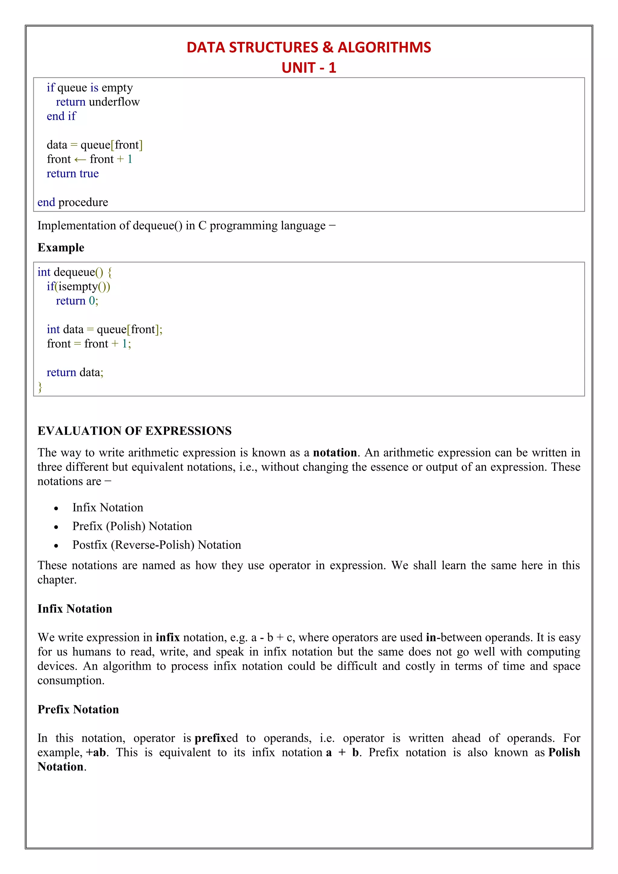DATA STRUCTURES & ALGORITHMS
UNIT - 1
if queue is empty
return underflow
end if
data = queue[front]
front ← front + 1
return true
end procedure
Implementation of dequeue() in C programming language −
Example
int dequeue() {
if(isempty())
return 0;
int data = queue[front];
front = front + 1;
return data;
}
EVALUATION OF EXPRESSIONS
The way to write arithmetic expression is known as a notation. An arithmetic expression can be written in
three different but equivalent notations, i.e., without changing the essence or output of an expression. These
notations are −
 Infix Notation
 Prefix (Polish) Notation
 Postfix (Reverse-Polish) Notation
These notations are named as how they use operator in expression. We shall learn the same here in this
chapter.
Infix Notation
We write expression in infix notation, e.g. a - b + c, where operators are used in-between operands. It is easy
for us humans to read, write, and speak in infix notation but the same does not go well with computing
devices. An algorithm to process infix notation could be difficult and costly in terms of time and space
consumption.
Prefix Notation
In this notation, operator is prefixed to operands, i.e. operator is written ahead of operands. For
example, +ab. This is equivalent to its infix notation a + b. Prefix notation is also known as Polish
Notation.
 