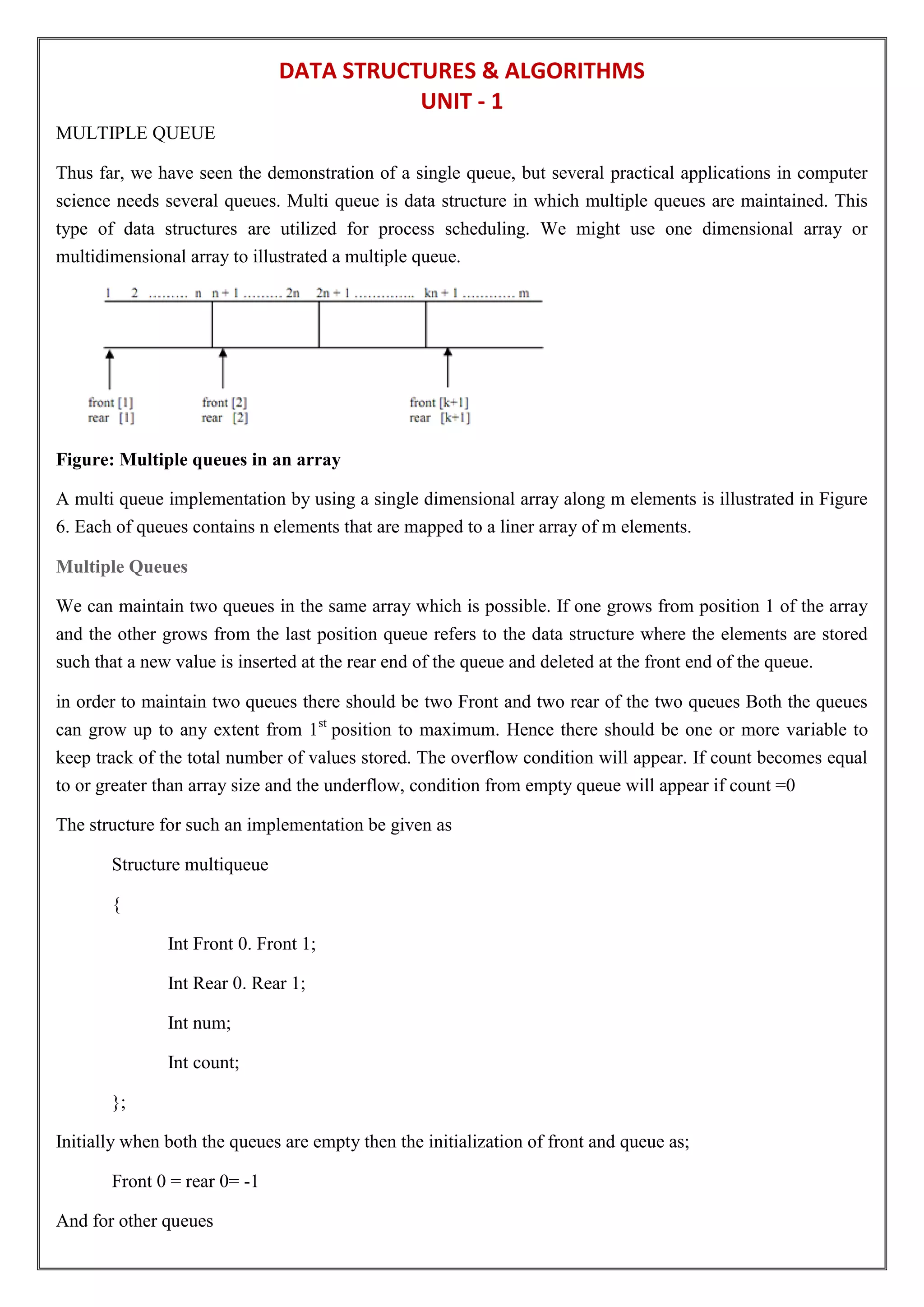 DATA STRUCTURES & ALGORITHMS
UNIT - 1
MULTIPLE QUEUE
Thus far, we have seen the demonstration of a single queue, but several practical applications in computer
science needs several queues. Multi queue is data structure in which multiple queues are maintained. This
type of data structures are utilized for process scheduling. We might use one dimensional array or
multidimensional array to illustrated a multiple queue.
Figure: Multiple queues in an array
A multi queue implementation by using a single dimensional array along m elements is illustrated in Figure
6. Each of queues contains n elements that are mapped to a liner array of m elements.
Multiple Queues
We can maintain two queues in the same array which is possible. If one grows from position 1 of the array
and the other grows from the last position queue refers to the data structure where the elements are stored
such that a new value is inserted at the rear end of the queue and deleted at the front end of the queue.
in order to maintain two queues there should be two Front and two rear of the two queues Both the queues
can grow up to any extent from 1st
position to maximum. Hence there should be one or more variable to
keep track of the total number of values stored. The overflow condition will appear. If count becomes equal
to or greater than array size and the underflow, condition from empty queue will appear if count =0
The structure for such an implementation be given as
Structure multiqueue
{
Int Front 0. Front 1;
Int Rear 0. Rear 1;
Int num;
Int count;
};
Initially when both the queues are empty then the initialization of front and queue as;
Front 0 = rear 0= -1
And for other queues
 