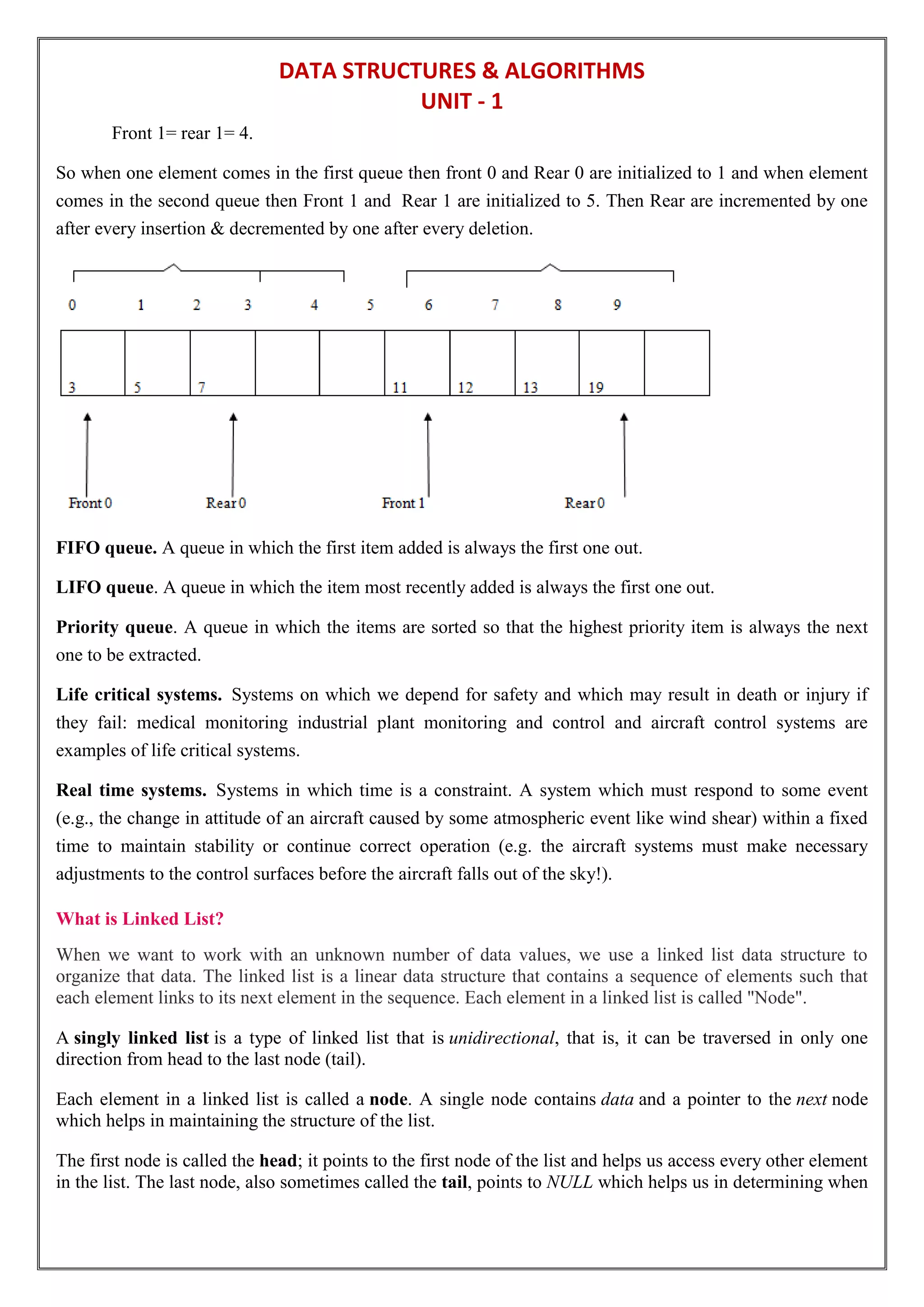 DATA STRUCTURES & ALGORITHMS
UNIT - 1
Front 1= rear 1= 4.
So when one element comes in the first queue then front 0 and Rear 0 are initialized to 1 and when element
comes in the second queue then Front 1 and Rear 1 are initialized to 5. Then Rear are incremented by one
after every insertion & decremented by one after every deletion.
FIFO queue. A queue in which the first item added is always the first one out.
LIFO queue. A queue in which the item most recently added is always the first one out.
Priority queue. A queue in which the items are sorted so that the highest priority item is always the next
one to be extracted.
Life critical systems. Systems on which we depend for safety and which may result in death or injury if
they fail: medical monitoring industrial plant monitoring and control and aircraft control systems are
examples of life critical systems.
Real time systems. Systems in which time is a constraint. A system which must respond to some event
(e.g., the change in attitude of an aircraft caused by some atmospheric event like wind shear) within a fixed
time to maintain stability or continue correct operation (e.g. the aircraft systems must make necessary
adjustments to the control surfaces before the aircraft falls out of the sky!).
What is Linked List?
When we want to work with an unknown number of data values, we use a linked list data structure to
organize that data. The linked list is a linear data structure that contains a sequence of elements such that
each element links to its next element in the sequence. Each element in a linked list is called "Node".
A singly linked list is a type of linked list that is unidirectional, that is, it can be traversed in only one
direction from head to the last node (tail).
Each element in a linked list is called a node. A single node contains data and a pointer to the next node
which helps in maintaining the structure of the list.
The first node is called the head; it points to the first node of the list and helps us access every other element
in the list. The last node, also sometimes called the tail, points to NULL which helps us in determining when
 