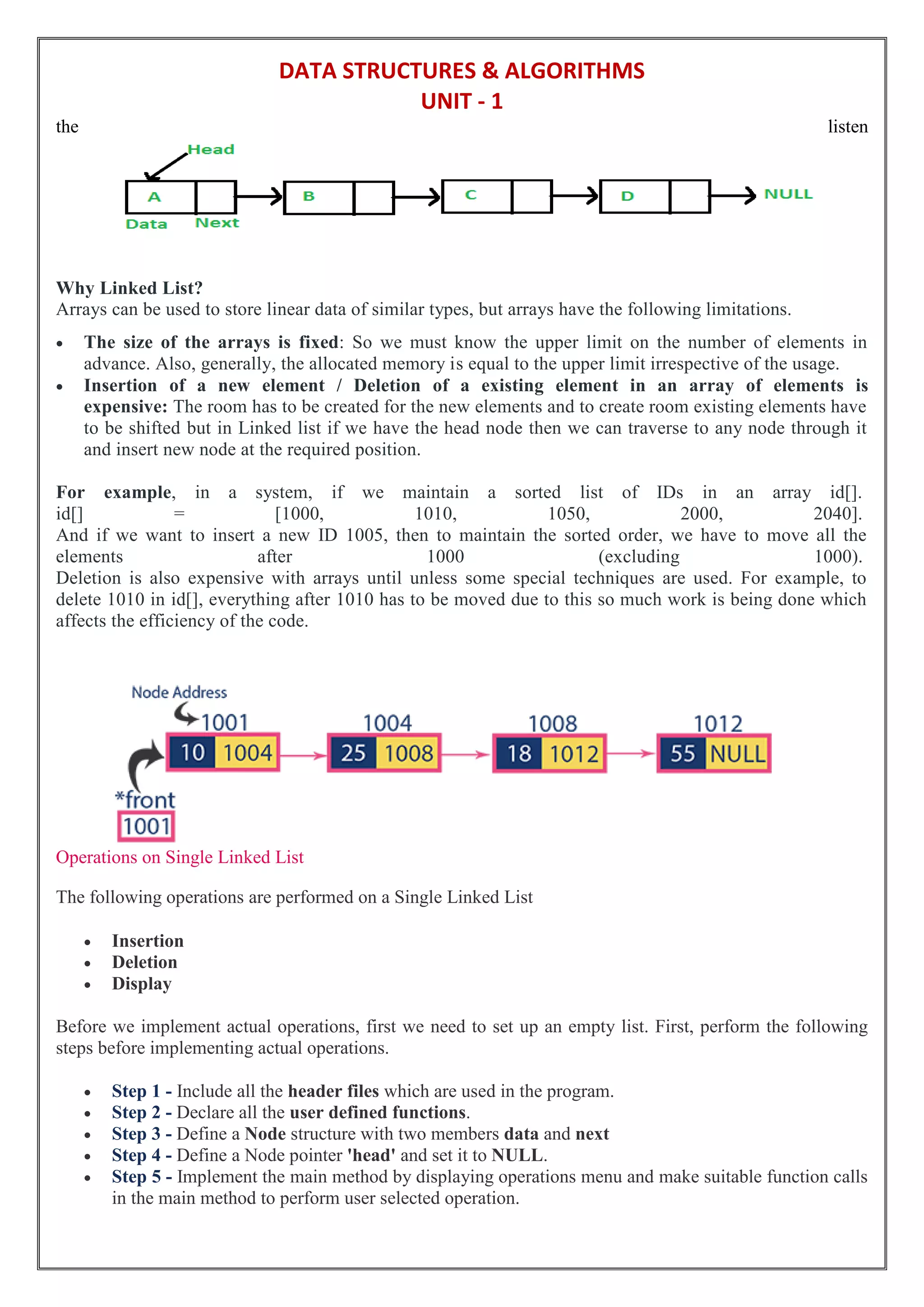 DATA STRUCTURES & ALGORITHMS
UNIT - 1
the listen
Why Linked List?
Arrays can be used to store linear data of similar types, but arrays have the following limitations.
 The size of the arrays is fixed: So we must know the upper limit on the number of elements in
advance. Also, generally, the allocated memory is equal to the upper limit irrespective of the usage.
 Insertion of a new element / Deletion of a existing element in an array of elements is
expensive: The room has to be created for the new elements and to create room existing elements have
to be shifted but in Linked list if we have the head node then we can traverse to any node through it
and insert new node at the required position.
For example, in a system, if we maintain a sorted list of IDs in an array id[].
id[] = [1000, 1010, 1050, 2000, 2040].
And if we want to insert a new ID 1005, then to maintain the sorted order, we have to move all the
elements after 1000 (excluding 1000).
Deletion is also expensive with arrays until unless some special techniques are used. For example, to
delete 1010 in id[], everything after 1010 has to be moved due to this so much work is being done which
affects the efficiency of the code.
Operations on Single Linked List
The following operations are performed on a Single Linked List
 Insertion
 Deletion
 Display
Before we implement actual operations, first we need to set up an empty list. First, perform the following
steps before implementing actual operations.
 Step 1 - Include all the header files which are used in the program.
 Step 2 - Declare all the user defined functions.
 Step 3 - Define a Node structure with two members data and next
 Step 4 - Define a Node pointer 'head' and set it to NULL.
 Step 5 - Implement the main method by displaying operations menu and make suitable function calls
in the main method to perform user selected operation.
 