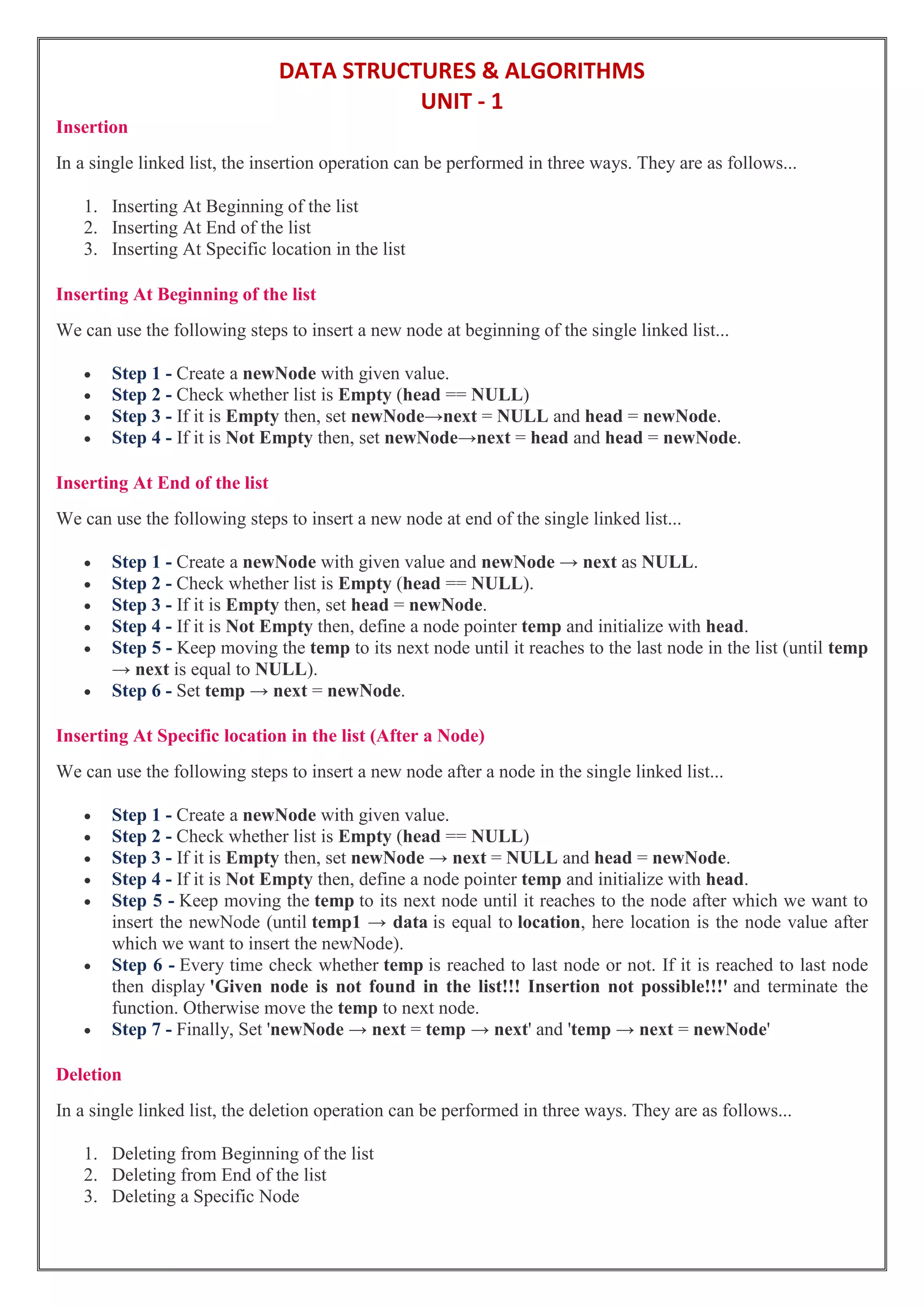 DATA STRUCTURES & ALGORITHMS
UNIT - 1
Insertion
In a single linked list, the insertion operation can be performed in three ways. They are as follows...
1. Inserting At Beginning of the list
2. Inserting At End of the list
3. Inserting At Specific location in the list
Inserting At Beginning of the list
We can use the following steps to insert a new node at beginning of the single linked list...
 Step 1 - Create a newNode with given value.
 Step 2 - Check whether list is Empty (head == NULL)
 Step 3 - If it is Empty then, set newNode→next = NULL and head = newNode.
 Step 4 - If it is Not Empty then, set newNode→next = head and head = newNode.
Inserting At End of the list
We can use the following steps to insert a new node at end of the single linked list...
 Step 1 - Create a newNode with given value and newNode → next as NULL.
 Step 2 - Check whether list is Empty (head == NULL).
 Step 3 - If it is Empty then, set head = newNode.
 Step 4 - If it is Not Empty then, define a node pointer temp and initialize with head.
 Step 5 - Keep moving the temp to its next node until it reaches to the last node in the list (until temp
→ next is equal to NULL).
 Step 6 - Set temp → next = newNode.
Inserting At Specific location in the list (After a Node)
We can use the following steps to insert a new node after a node in the single linked list...
 Step 1 - Create a newNode with given value.
 Step 2 - Check whether list is Empty (head == NULL)
 Step 3 - If it is Empty then, set newNode → next = NULL and head = newNode.
 Step 4 - If it is Not Empty then, define a node pointer temp and initialize with head.
 Step 5 - Keep moving the temp to its next node until it reaches to the node after which we want to
insert the newNode (until temp1 → data is equal to location, here location is the node value after
which we want to insert the newNode).
 Step 6 - Every time check whether temp is reached to last node or not. If it is reached to last node
then display 'Given node is not found in the list!!! Insertion not possible!!!' and terminate the
function. Otherwise move the temp to next node.
 Step 7 - Finally, Set 'newNode → next = temp → next' and 'temp → next = newNode'
Deletion
In a single linked list, the deletion operation can be performed in three ways. They are as follows...
1. Deleting from Beginning of the list
2. Deleting from End of the list
3. Deleting a Specific Node
 