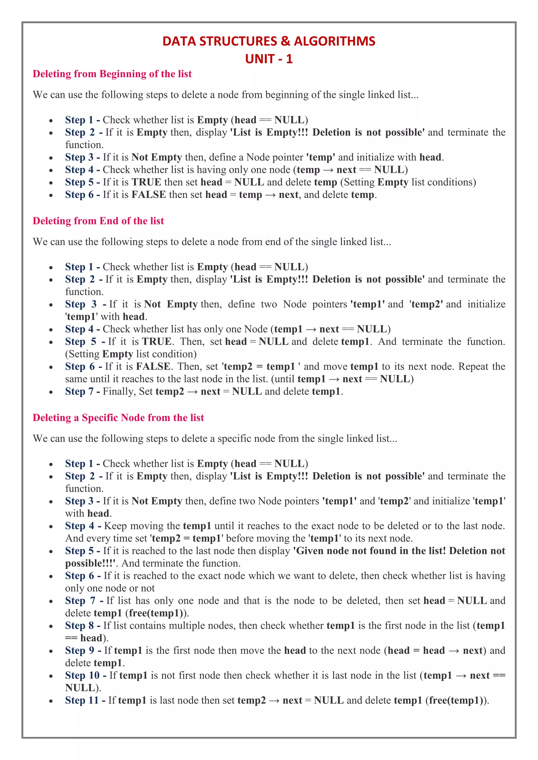 DATA STRUCTURES & ALGORITHMS
UNIT - 1
Deleting from Beginning of the list
We can use the following steps to delete a node from beginning of the single linked list...
 Step 1 - Check whether list is Empty (head == NULL)
 Step 2 - If it is Empty then, display 'List is Empty!!! Deletion is not possible' and terminate the
function.
 Step 3 - If it is Not Empty then, define a Node pointer 'temp' and initialize with head.
 Step 4 - Check whether list is having only one node (temp → next == NULL)
 Step 5 - If it is TRUE then set head = NULL and delete temp (Setting Empty list conditions)
 Step 6 - If it is FALSE then set head = temp → next, and delete temp.
Deleting from End of the list
We can use the following steps to delete a node from end of the single linked list...
 Step 1 - Check whether list is Empty (head == NULL)
 Step 2 - If it is Empty then, display 'List is Empty!!! Deletion is not possible' and terminate the
function.
 Step 3 - If it is Not Empty then, define two Node pointers 'temp1' and 'temp2' and initialize
'temp1' with head.
 Step 4 - Check whether list has only one Node (temp1 → next == NULL)
 Step 5 - If it is TRUE. Then, set head = NULL and delete temp1. And terminate the function.
(Setting Empty list condition)
 Step 6 - If it is FALSE. Then, set 'temp2 = temp1 ' and move temp1 to its next node. Repeat the
same until it reaches to the last node in the list. (until temp1 → next == NULL)
 Step 7 - Finally, Set temp2 → next = NULL and delete temp1.
Deleting a Specific Node from the list
We can use the following steps to delete a specific node from the single linked list...
 Step 1 - Check whether list is Empty (head == NULL)
 Step 2 - If it is Empty then, display 'List is Empty!!! Deletion is not possible' and terminate the
function.
 Step 3 - If it is Not Empty then, define two Node pointers 'temp1' and 'temp2' and initialize 'temp1'
with head.
 Step 4 - Keep moving the temp1 until it reaches to the exact node to be deleted or to the last node.
And every time set 'temp2 = temp1' before moving the 'temp1' to its next node.
 Step 5 - If it is reached to the last node then display 'Given node not found in the list! Deletion not
possible!!!'. And terminate the function.
 Step 6 - If it is reached to the exact node which we want to delete, then check whether list is having
only one node or not
 Step 7 - If list has only one node and that is the node to be deleted, then set head = NULL and
delete temp1 (free(temp1)).
 Step 8 - If list contains multiple nodes, then check whether temp1 is the first node in the list (temp1
== head).
 Step 9 - If temp1 is the first node then move the head to the next node (head = head → next) and
delete temp1.
 Step 10 - If temp1 is not first node then check whether it is last node in the list (temp1 → next ==
NULL).
 Step 11 - If temp1 is last node then set temp2 → next = NULL and delete temp1 (free(temp1)).
 
