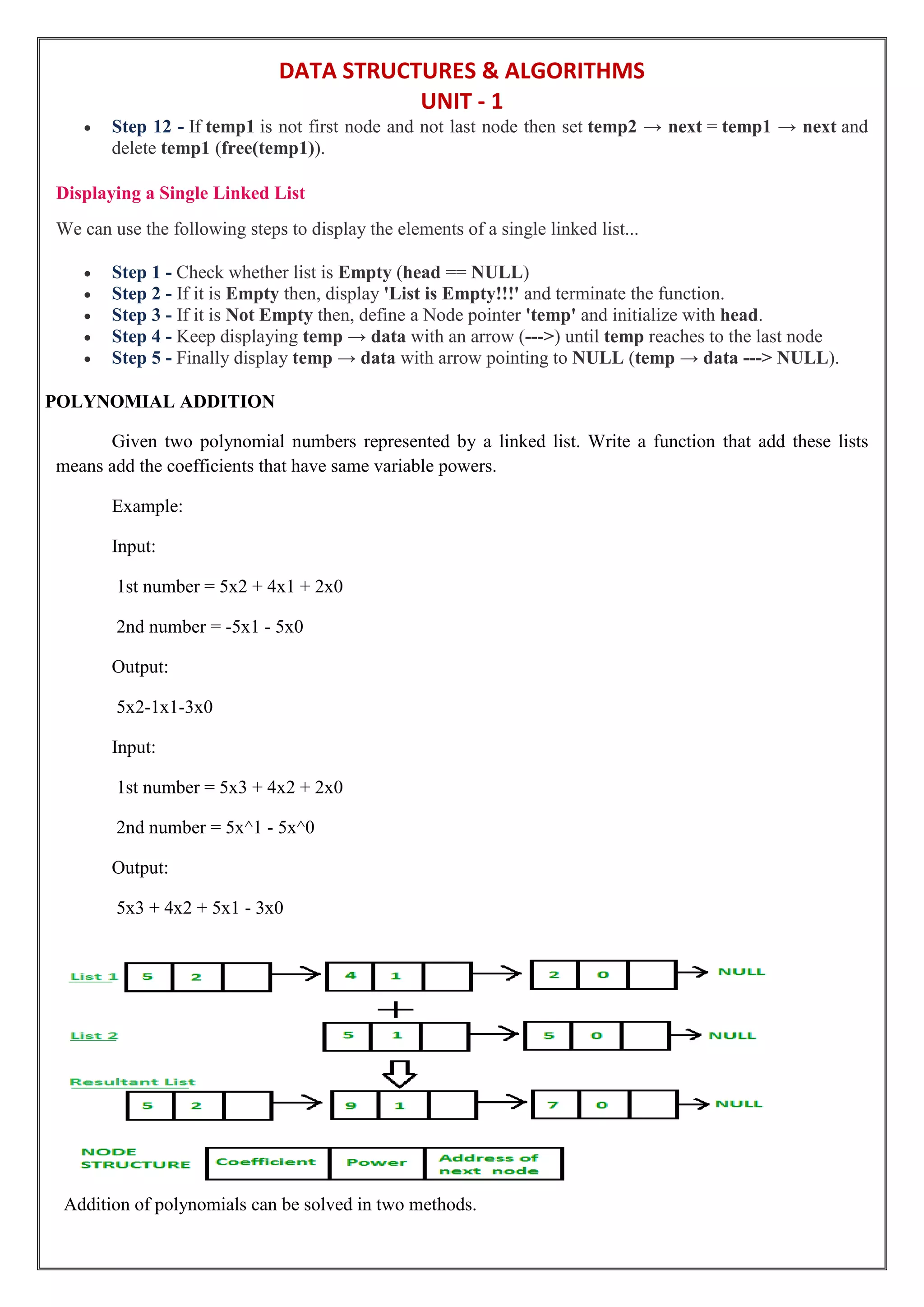 DATA STRUCTURES & ALGORITHMS
UNIT - 1
 Step 12 - If temp1 is not first node and not last node then set temp2 → next = temp1 → next and
delete temp1 (free(temp1)).
Displaying a Single Linked List
We can use the following steps to display the elements of a single linked list...
 Step 1 - Check whether list is Empty (head == NULL)
 Step 2 - If it is Empty then, display 'List is Empty!!!' and terminate the function.
 Step 3 - If it is Not Empty then, define a Node pointer 'temp' and initialize with head.
 Step 4 - Keep displaying temp → data with an arrow (--->) until temp reaches to the last node
 Step 5 - Finally display temp → data with arrow pointing to NULL (temp → data ---> NULL).
POLYNOMIAL ADDITION
Given two polynomial numbers represented by a linked list. Write a function that add these lists
means add the coefficients that have same variable powers.
Example:
Input:
1st number = 5x2 + 4x1 + 2x0
2nd number = -5x1 - 5x0
Output:
5x2-1x1-3x0
Input:
1st number = 5x3 + 4x2 + 2x0
2nd number = 5x^1 - 5x^0
Output:
5x3 + 4x2 + 5x1 - 3x0
Addition of polynomials can be solved in two methods.
 
