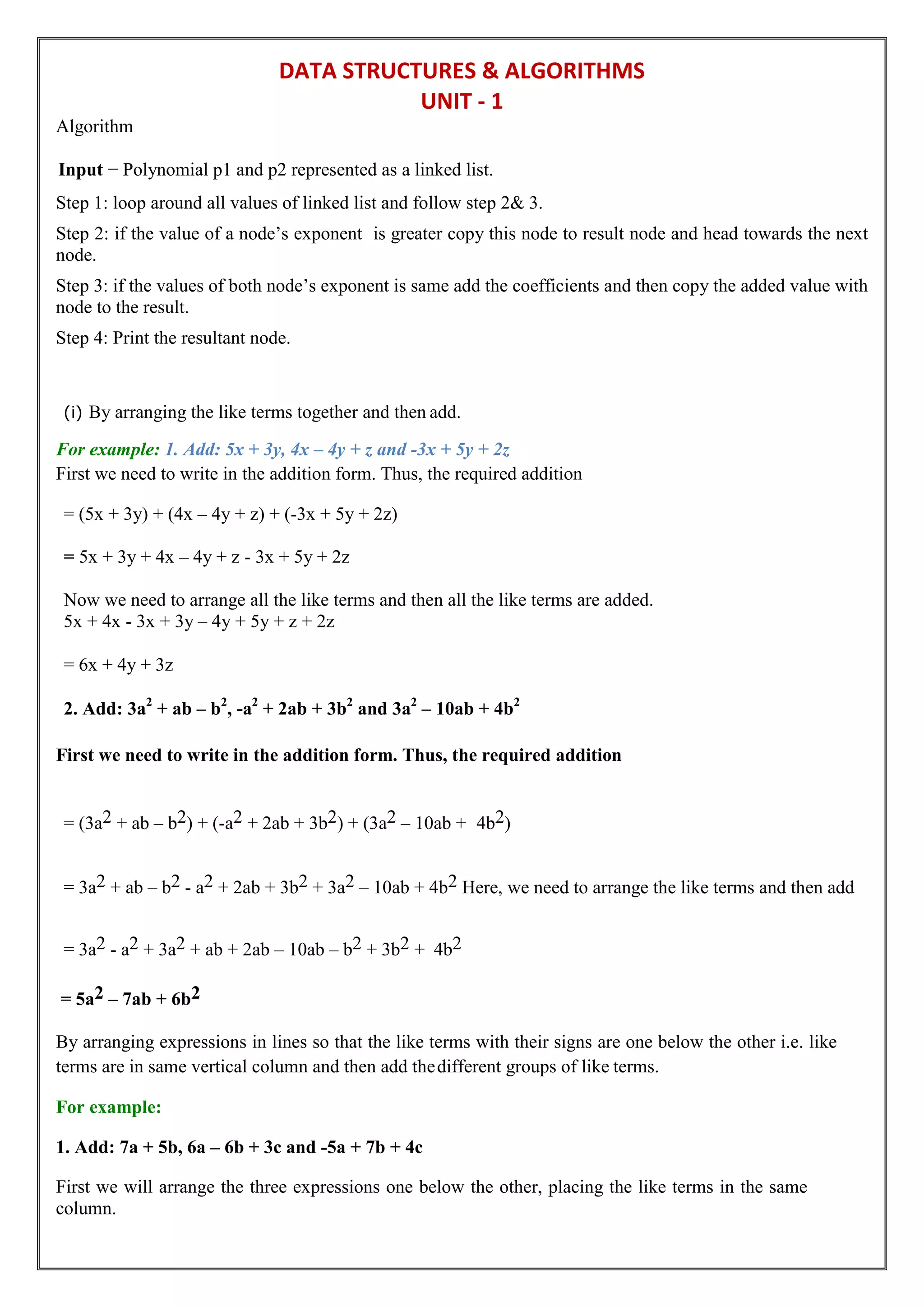 DATA STRUCTURES & ALGORITHMS
UNIT - 1
Algorithm
Input − Polynomial p1 and p2 represented as a linked list.
Step 1: loop around all values of linked list and follow step 2& 3.
Step 2: if the value of a node’s exponent is greater copy this node to result node and head towards the next
node.
Step 3: if the values of both node’s exponent is same add the coefficients and then copy the added value with
node to the result.
Step 4: Print the resultant node.
(i) By arranging the like terms together and then add.
For example: 1. Add: 5x + 3y, 4x – 4y + z and -3x + 5y + 2z
First we need to write in the addition form. Thus, the required addition
= (5x + 3y) + (4x – 4y + z) + (-3x + 5y + 2z)
= 5x + 3y + 4x – 4y + z - 3x + 5y + 2z
Now we need to arrange all the like terms and then all the like terms are added.
5x + 4x - 3x + 3y – 4y + 5y + z + 2z
= 6x + 4y + 3z
2. Add: 3a2
+ ab – b2
, -a2
+ 2ab + 3b2
and 3a2
– 10ab + 4b2
First we need to write in the addition form. Thus, the required addition
= (3a2 + ab – b2) + (-a2 + 2ab + 3b2) + (3a2 – 10ab + 4b2)
= 3a2 + ab – b2 - a2 + 2ab + 3b2 + 3a2 – 10ab + 4b2 Here, we need to arrange the like terms and then add
= 3a2 - a2 + 3a2 + ab + 2ab – 10ab – b2 + 3b2 + 4b2
= 5a2 – 7ab + 6b2
By arranging expressions in lines so that the like terms with their signs are one below the other i.e. like
terms are in same vertical column and then add thedifferent groups of like terms.
For example:
1. Add: 7a + 5b, 6a – 6b + 3c and -5a + 7b + 4c
First we will arrange the three expressions one below the other, placing the like terms in the same
column.
 