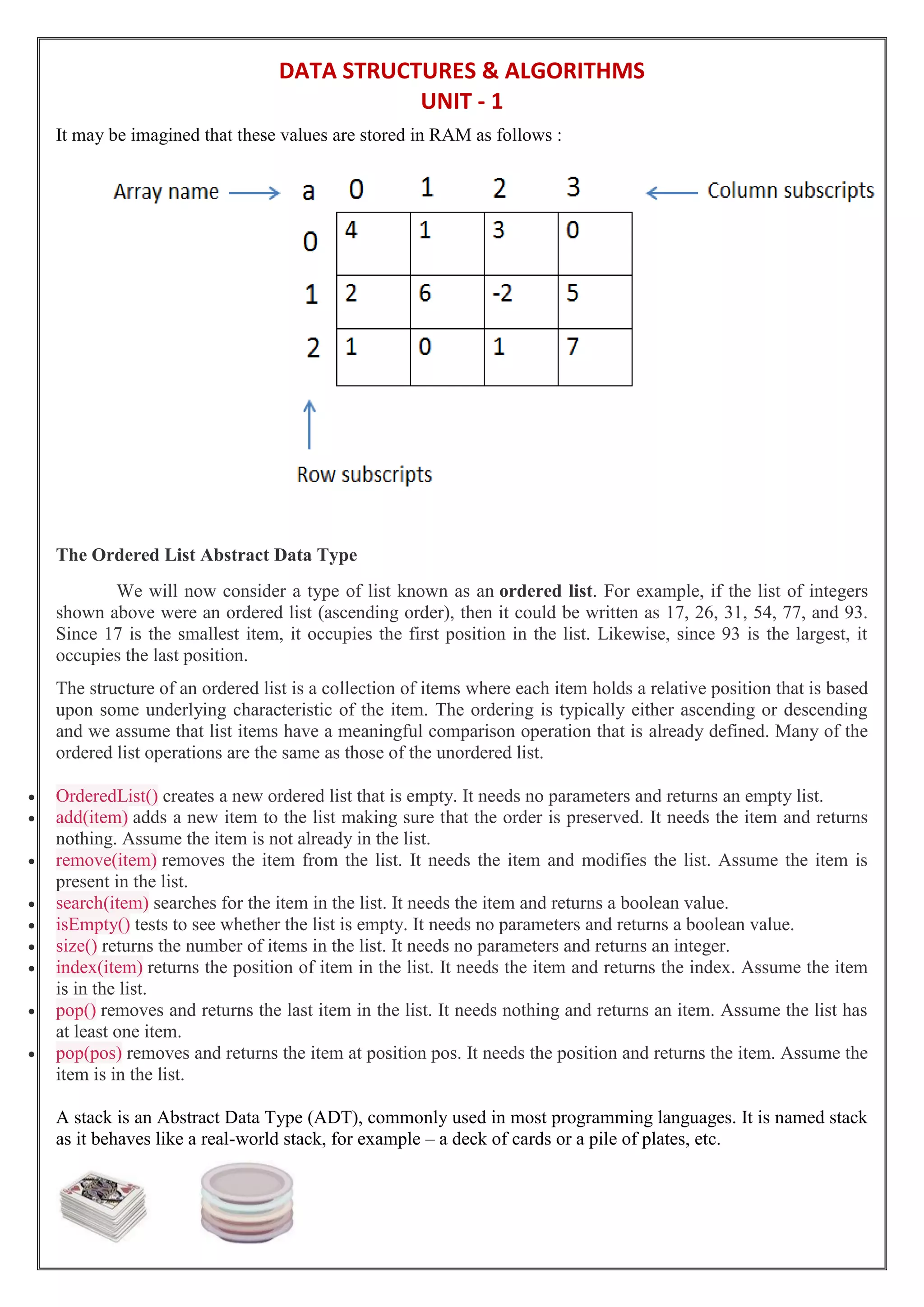 DATA STRUCTURES & ALGORITHMS
UNIT - 1
It may be imagined that these values are stored in RAM as follows :
The Ordered List Abstract Data Type
We will now consider a type of list known as an ordered list. For example, if the list of integers
shown above were an ordered list (ascending order), then it could be written as 17, 26, 31, 54, 77, and 93.
Since 17 is the smallest item, it occupies the first position in the list. Likewise, since 93 is the largest, it
occupies the last position.
The structure of an ordered list is a collection of items where each item holds a relative position that is based
upon some underlying characteristic of the item. The ordering is typically either ascending or descending
and we assume that list items have a meaningful comparison operation that is already defined. Many of the
ordered list operations are the same as those of the unordered list.
 OrderedList() creates a new ordered list that is empty. It needs no parameters and returns an empty list.
 add(item) adds a new item to the list making sure that the order is preserved. It needs the item and returns
nothing. Assume the item is not already in the list.
 remove(item) removes the item from the list. It needs the item and modifies the list. Assume the item is
present in the list.
 search(item) searches for the item in the list. It needs the item and returns a boolean value.
 isEmpty() tests to see whether the list is empty. It needs no parameters and returns a boolean value.
 size() returns the number of items in the list. It needs no parameters and returns an integer.
 index(item) returns the position of item in the list. It needs the item and returns the index. Assume the item
is in the list.
 pop() removes and returns the last item in the list. It needs nothing and returns an item. Assume the list has
at least one item.
 pop(pos) removes and returns the item at position pos. It needs the position and returns the item. Assume the
item is in the list.
A stack is an Abstract Data Type (ADT), commonly used in most programming languages. It is named stack
as it behaves like a real-world stack, for example – a deck of cards or a pile of plates, etc.
 