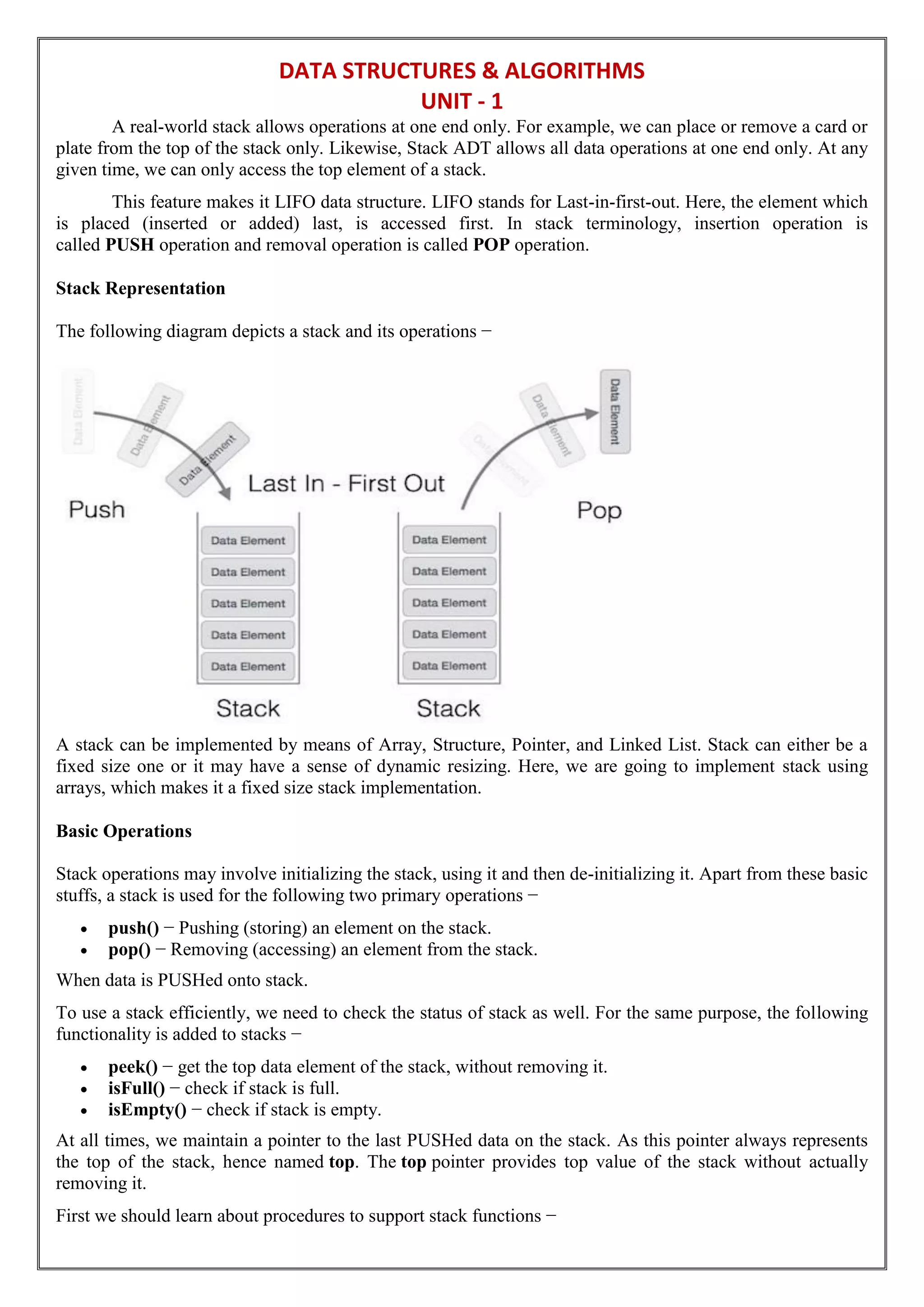DATA STRUCTURES & ALGORITHMS
UNIT - 1
A real-world stack allows operations at one end only. For example, we can place or remove a card or
plate from the top of the stack only. Likewise, Stack ADT allows all data operations at one end only. At any
given time, we can only access the top element of a stack.
This feature makes it LIFO data structure. LIFO stands for Last-in-first-out. Here, the element which
is placed (inserted or added) last, is accessed first. In stack terminology, insertion operation is
called PUSH operation and removal operation is called POP operation.
Stack Representation
The following diagram depicts a stack and its operations −
A stack can be implemented by means of Array, Structure, Pointer, and Linked List. Stack can either be a
fixed size one or it may have a sense of dynamic resizing. Here, we are going to implement stack using
arrays, which makes it a fixed size stack implementation.
Basic Operations
Stack operations may involve initializing the stack, using it and then de-initializing it. Apart from these basic
stuffs, a stack is used for the following two primary operations −
 push() − Pushing (storing) an element on the stack.
 pop() − Removing (accessing) an element from the stack.
When data is PUSHed onto stack.
To use a stack efficiently, we need to check the status of stack as well. For the same purpose, the following
functionality is added to stacks −
 peek() − get the top data element of the stack, without removing it.
 isFull() − check if stack is full.
 isEmpty() − check if stack is empty.
At all times, we maintain a pointer to the last PUSHed data on the stack. As this pointer always represents
the top of the stack, hence named top. The top pointer provides top value of the stack without actually
removing it.
First we should learn about procedures to support stack functions −
 