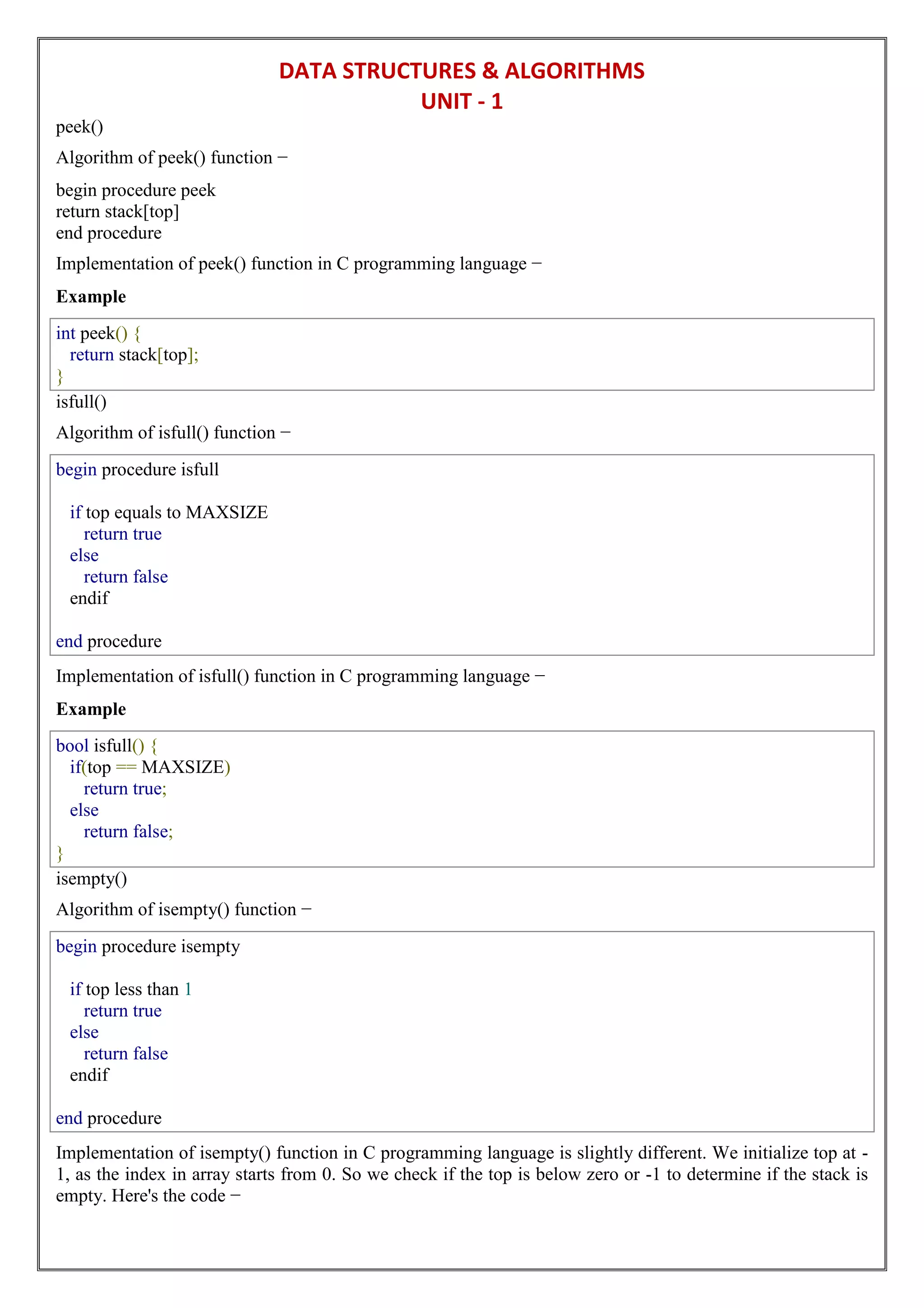 DATA STRUCTURES & ALGORITHMS
UNIT - 1
peek()
Algorithm of peek() function −
begin procedure peek
return stack[top]
end procedure
Implementation of peek() function in C programming language −
Example
int peek() {
return stack[top];
}
isfull()
Algorithm of isfull() function −
begin procedure isfull
if top equals to MAXSIZE
return true
else
return false
endif
end procedure
Implementation of isfull() function in C programming language −
Example
bool isfull() {
if(top == MAXSIZE)
return true;
else
return false;
}
isempty()
Algorithm of isempty() function −
begin procedure isempty
if top less than 1
return true
else
return false
endif
end procedure
Implementation of isempty() function in C programming language is slightly different. We initialize top at -
1, as the index in array starts from 0. So we check if the top is below zero or -1 to determine if the stack is
empty. Here's the code −
 