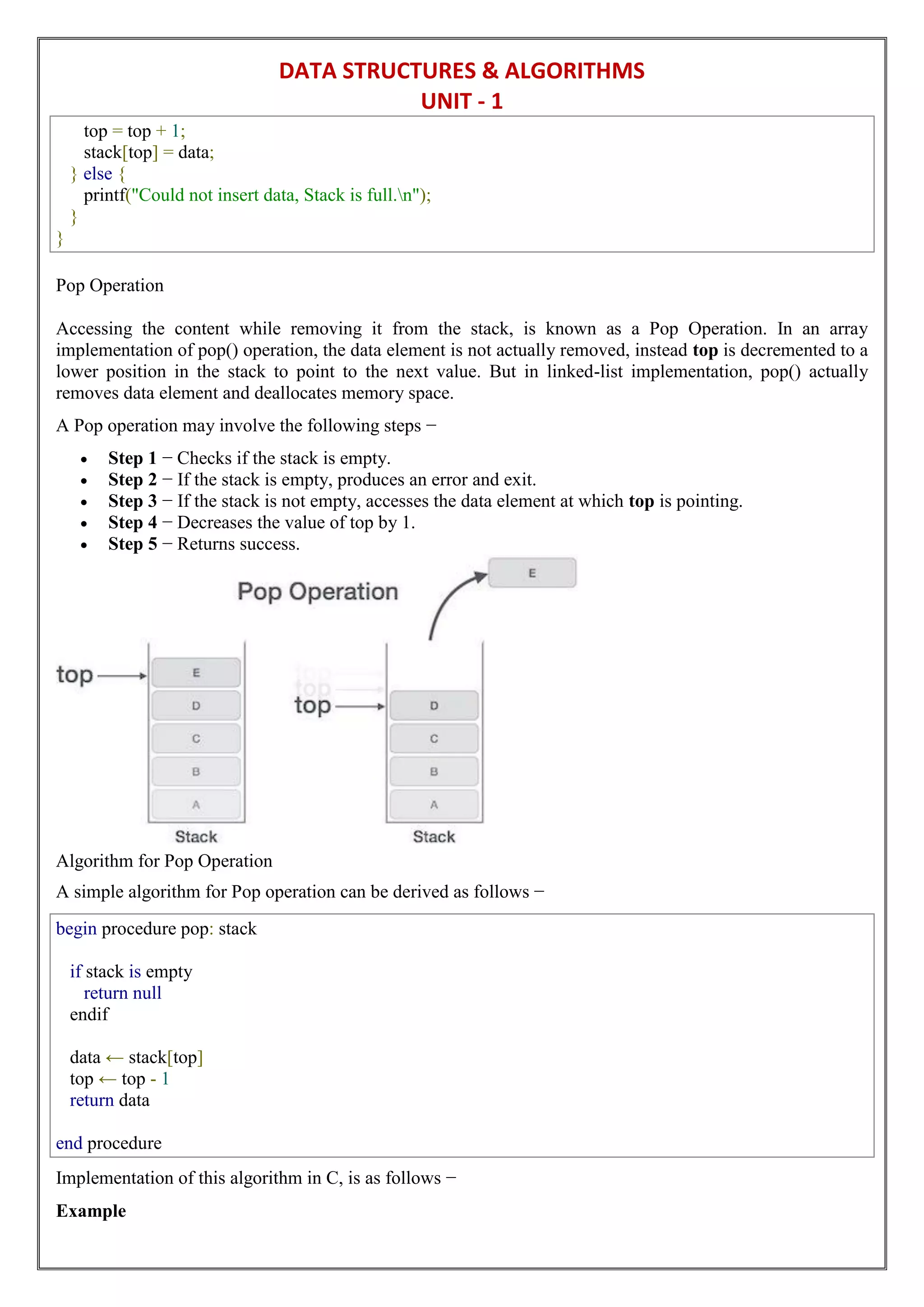DATA STRUCTURES & ALGORITHMS
UNIT - 1
top = top + 1;
stack[top] = data;
} else {
printf("Could not insert data, Stack is full.n");
}
}
Pop Operation
Accessing the content while removing it from the stack, is known as a Pop Operation. In an array
implementation of pop() operation, the data element is not actually removed, instead top is decremented to a
lower position in the stack to point to the next value. But in linked-list implementation, pop() actually
removes data element and deallocates memory space.
A Pop operation may involve the following steps −
 Step 1 − Checks if the stack is empty.
 Step 2 − If the stack is empty, produces an error and exit.
 Step 3 − If the stack is not empty, accesses the data element at which top is pointing.
 Step 4 − Decreases the value of top by 1.
 Step 5 − Returns success.
Algorithm for Pop Operation
A simple algorithm for Pop operation can be derived as follows −
begin procedure pop: stack
if stack is empty
return null
endif
data ← stack[top]
top ← top - 1
return data
end procedure
Implementation of this algorithm in C, is as follows −
Example
 