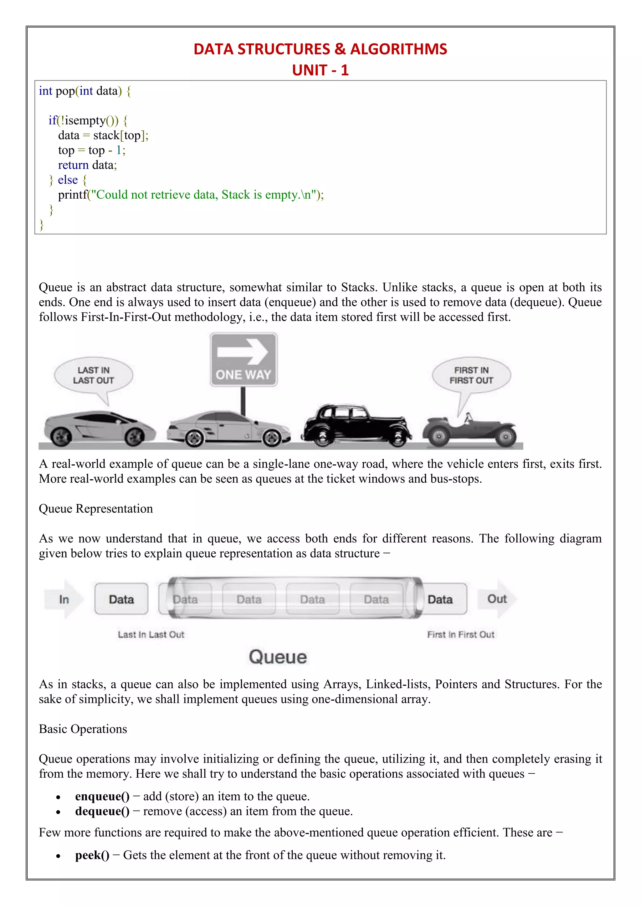 DATA STRUCTURES & ALGORITHMS
UNIT - 1
int pop(int data) {
if(!isempty()) {
data = stack[top];
top = top - 1;
return data;
} else {
printf("Could not retrieve data, Stack is empty.n");
}
}
Queue is an abstract data structure, somewhat similar to Stacks. Unlike stacks, a queue is open at both its
ends. One end is always used to insert data (enqueue) and the other is used to remove data (dequeue). Queue
follows First-In-First-Out methodology, i.e., the data item stored first will be accessed first.
A real-world example of queue can be a single-lane one-way road, where the vehicle enters first, exits first.
More real-world examples can be seen as queues at the ticket windows and bus-stops.
Queue Representation
As we now understand that in queue, we access both ends for different reasons. The following diagram
given below tries to explain queue representation as data structure −
As in stacks, a queue can also be implemented using Arrays, Linked-lists, Pointers and Structures. For the
sake of simplicity, we shall implement queues using one-dimensional array.
Basic Operations
Queue operations may involve initializing or defining the queue, utilizing it, and then completely erasing it
from the memory. Here we shall try to understand the basic operations associated with queues −
 enqueue() − add (store) an item to the queue.
 dequeue() − remove (access) an item from the queue.
Few more functions are required to make the above-mentioned queue operation efficient. These are −
 peek() − Gets the element at the front of the queue without removing it.
 