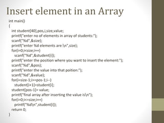 Insert element in an Array
int main()
{
int student[40],pos,i,size,value;
printf("enter no of elements in array of students:");
scanf("%d",&size);
printf("enter %d elements are:n",size);
for(i=0;i<size;i++)
scanf("%d",&student[i]);
printf("enter the position where you want to insert the element:");
scanf("%d",&pos);
printf("enter the value into that poition:");
scanf("%d",&value);
for(i=size-1;i>=pos-1;i--)
student[i+1]=student[i];
student[pos-1]= value;
printf("final array after inserting the value isn");
for(i=0;i<=size;i++)
printf("%dn",student[i]);
return 0;
}
 