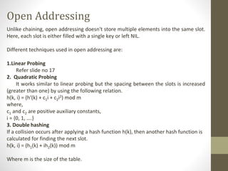 Open Addressing
Unlike chaining, open addressing doesn't store multiple elements into the same slot.
Here, each slot is either filled with a single key or left NIL.
Different techniques used in open addressing are:
1.Linear Probing
Refer slide no 17
2. Quadratic Probing
It works similar to linear probing but the spacing between the slots is increased
(greater than one) by using the following relation.
h(k, i) = (h′(k) + c1i + c2i2) mod m
where,
c1 and c2 are positive auxiliary constants,
i = {0, 1, ….}
3. Double hashing
If a collision occurs after applying a hash function h(k), then another hash function is
calculated for finding the next slot.
h(k, i) = (h1(k) + ih2(k)) mod m
Where m is the size of the table.
 