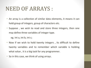 NEED OF ARRAYS :
• An array is a collection of similar data elements, it means it can
hold group of integers, group of characters etc.
• Suppose , we wish to read and store three integers, then one
may define three variables of integer type.
eg. Int a, int b, int c;
• Now if we wish to hold twenty integers , its difficult to define
twenty variables and to remember which variable is holding
what value , it is a big task for any programmer.
• So in this case, we think of using arrays.
 