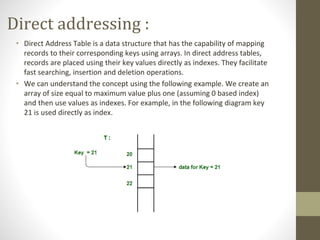 Direct addressing :
• Direct Address Table is a data structure that has the capability of mapping
records to their corresponding keys using arrays. In direct address tables,
records are placed using their key values directly as indexes. They facilitate
fast searching, insertion and deletion operations.
• We can understand the concept using the following example. We create an
array of size equal to maximum value plus one (assuming 0 based index)
and then use values as indexes. For example, in the following diagram key
21 is used directly as index.
 