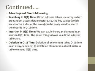Continued…..
• Advantages of Direct Addressing :
• Searching in O(1) Time: Direct address tables use arrays which
are random access data structure, so, the key values (which
are also the index of the array) can be easily used to search
the records in O(1) time.
• Insertion in O(1) Time: We can easily insert an element in an
array in O(1) time. The same thing follows in a direct address
table also.
• Deletion in O(1) Time: Deletion of an element takes O(1) time
in an array. Similarly, to delete an element in a direct address
table we need O(1) time.
 