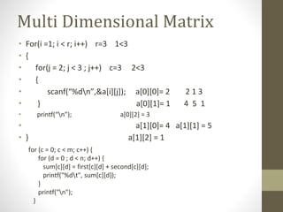 Multi Dimensional Matrix
• For(i =1; i < r; i++) r=3 1<3
• {
• for(j = 2; j < 3 ; j++) c=3 2<3
• {
• scanf(“%dn”,&a[i][j]); a[0][0]= 2 2 1 3
• } a[0][1]= 1 4 5 1
• printf(“n”); a[0][2] = 3
• a[1][0]= 4 a[1][1] = 5
• } a[1][2] = 1
for (c = 0; c < m; c++) {
for (d = 0 ; d < n; d++) {
sum[c][d] = first[c][d] + second[c][d];
printf("%dt", sum[c][d]);
}
printf("n");
}
 