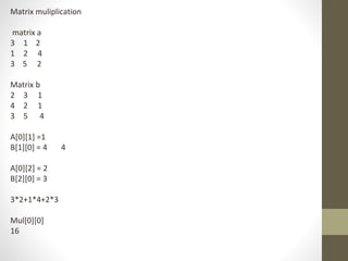 Matrix muliplication
matrix a
3 1 2
1 2 4
3 5 2
Matrix b
2 3 1
4 2 1
3 5 4
A[0][1] =1
B[1][0] = 4 4
A[0][2] = 2
B[2][0] = 3
3*2+1*4+2*3
Mul[0][0]
16
 