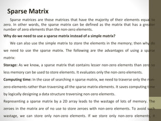 Sparse Matrix
Sparse matrices are those matrices that have the majority of their elements equal to
zero. In other words, the sparse matrix can be defined as the matrix that has a greater
number of zero elements than the non-zero elements.
Why do we need to use a sparse matrix instead of a simple matrix?
We can also use the simple matrix to store the elements in the memory; then why do
we need to use the sparse matrix. The following are the advantages of using a sparse
matrix:
Storage: As we know, a sparse matrix that contains lesser non-zero elements than zero so
less memory can be used to store elements. It evaluates only the non-zero elements.
Computing time: In the case of searching n sparse matrix, we need to traverse only the non-
zero elements rather than traversing all the sparse matrix elements. It saves computing time
by logically designing a data structure traversing non-zero elements.
Representing a sparse matrix by a 2D array leads to the wastage of lots of memory. The
zeroes in the matrix are of no use to store zeroes with non-zero elements. To avoid such
wastage, we can store only non-zero elements. If we store only non-zero elements, it
 