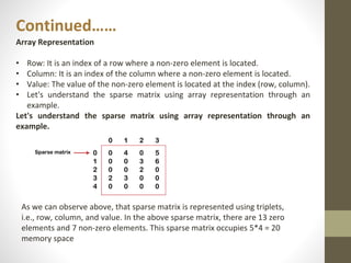 Continued……
Array Representation
• Row: It is an index of a row where a non-zero element is located.
• Column: It is an index of the column where a non-zero element is located.
• Value: The value of the non-zero element is located at the index (row, column).
• Let's understand the sparse matrix using array representation through an
example.
Let's understand the sparse matrix using array representation through an
example.
As we can observe above, that sparse matrix is represented using triplets,
i.e., row, column, and value. In the above sparse matrix, there are 13 zero
elements and 7 non-zero elements. This sparse matrix occupies 5*4 = 20
memory space
 