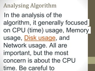 Analysing Algorithm
In the analysis of the
algorithm, it generally focused
on CPU (time) usage, Memory
usage, Disk usage, and
Network usage. All are
important, but the most
concern is about the CPU
time. Be careful to
 