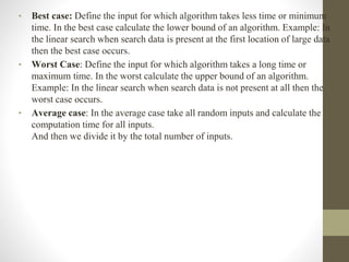 • Best case: Define the input for which algorithm takes less time or minimum
time. In the best case calculate the lower bound of an algorithm. Example: In
the linear search when search data is present at the first location of large data
then the best case occurs.
• Worst Case: Define the input for which algorithm takes a long time or
maximum time. In the worst calculate the upper bound of an algorithm.
Example: In the linear search when search data is not present at all then the
worst case occurs.
• Average case: In the average case take all random inputs and calculate the
computation time for all inputs.
And then we divide it by the total number of inputs.
 