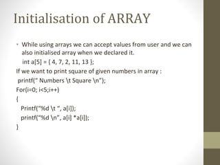 Initialisation of ARRAY
• While using arrays we can accept values from user and we can
also initialised array when we declared it.
int a[5] = { 4, 7, 2, 11, 13 };
If we want to print square of given numbers in array :
printf(“ Numbers t Square n”);
For(i=0; i<5;i++)
{
Printf(“%d t “, a[i]);
printf(“%d n”, a[i] *a[i]);
}
 