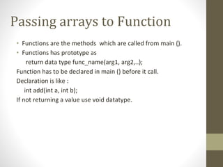 Passing arrays to Function
• Functions are the methods which are called from main ().
• Functions has prototype as
return data type func_name(arg1, arg2,..);
Function has to be declared in main () before it call.
Declaration is like :
int add(int a, int b);
If not returning a value use void datatype.
 