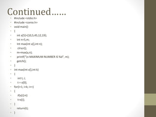Continued……
• #include <stdio.h>
• #include <conio.h>
• void main()
• {
• int a[5]={10,5,45,12,19};
• int n=5,m;
• Int max(int a[],int n);
• clrscr();
• m=max(a,n);
• printf("n MAXIMUM NUMBER IS %d", m);
• getch();
• }
• int max(int x[],int k)
• {
• int t, i;
• t = x[0];
• for(i=1; i<k; i++)
• {
• if(x[i]>t)
• t=x[i];
• }
• return(t);
• }
 