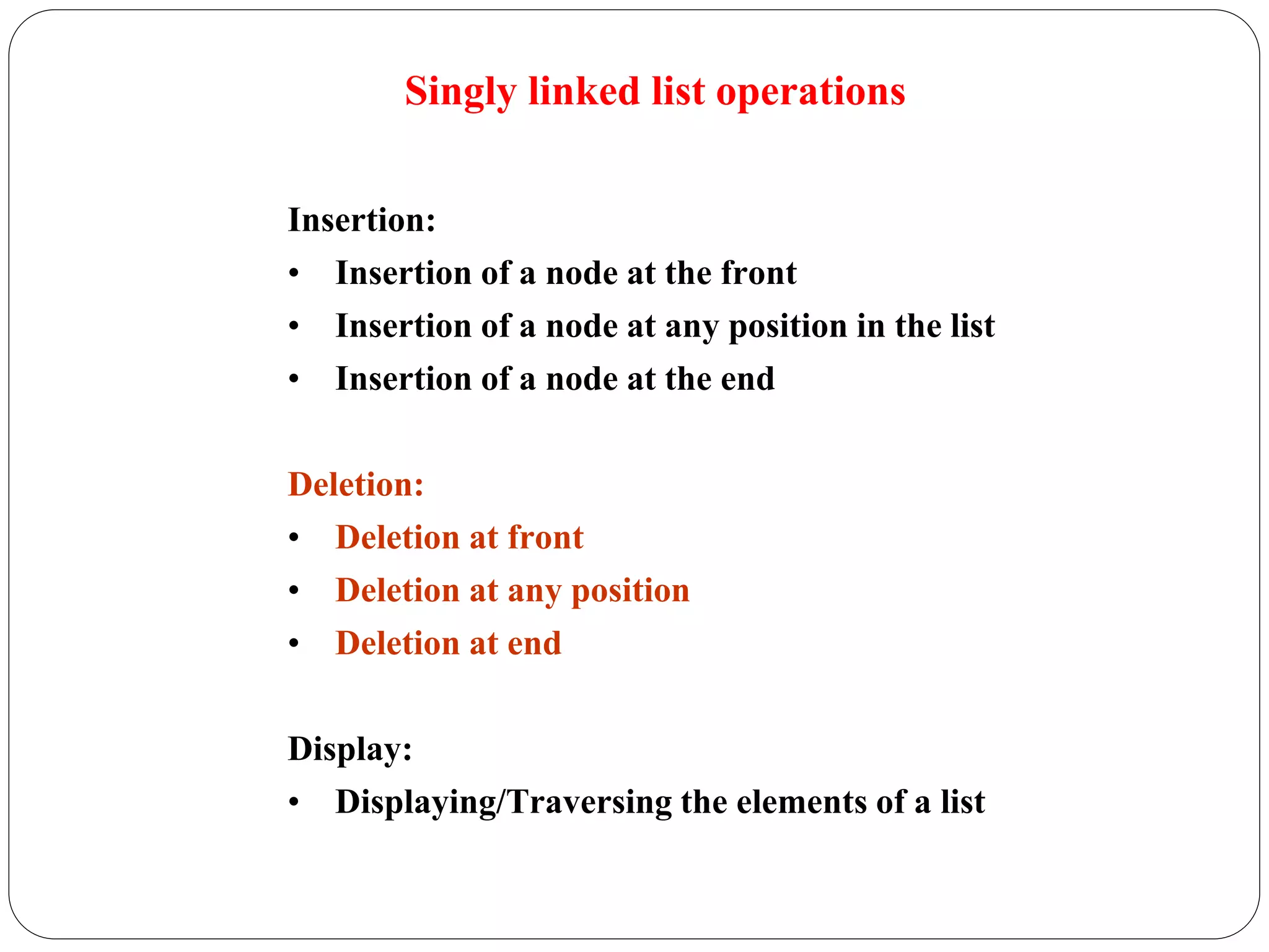 Singly linked list operations
Insertion:
• Insertion of a node at the front
• Insertion of a node at any position in the list
• Insertion of a node at the end
Deletion:
• Deletion at front
• Deletion at any position
• Deletion at end
Display:
• Displaying/Traversing the elements of a list
 