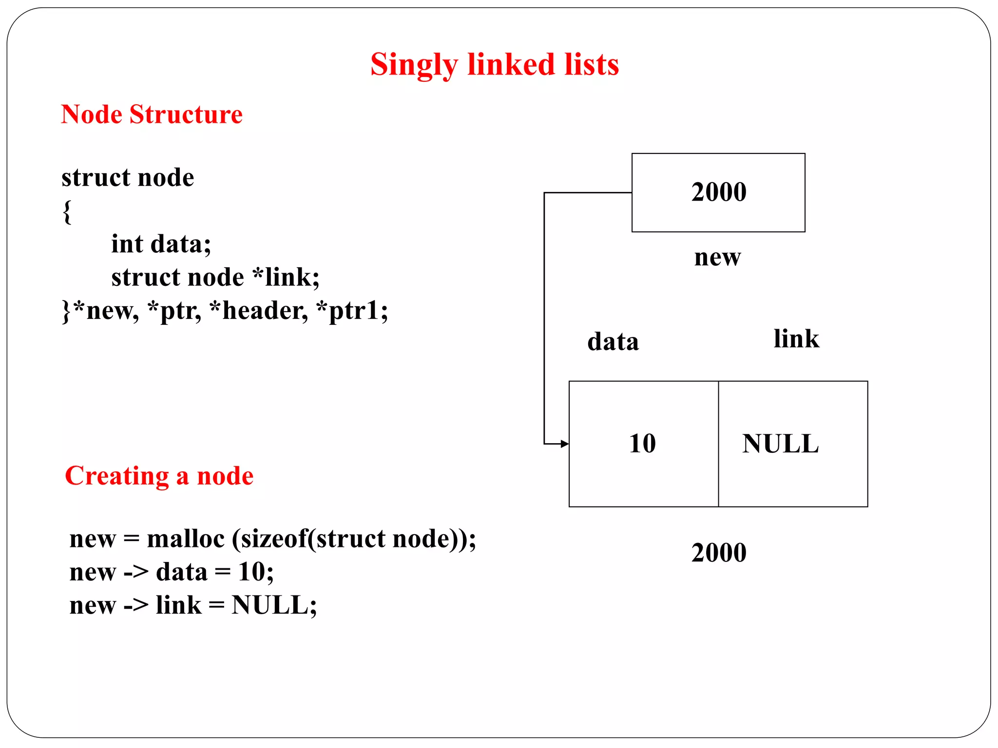 Singly linked lists
Node Structure
struct node
{
int data;
struct node *link;
}*new, *ptr, *header, *ptr1;
Creating a node
new = malloc (sizeof(struct node));
new -> data = 10;
new -> link = NULL;
data link
2000
10
new
2000
NULL
 