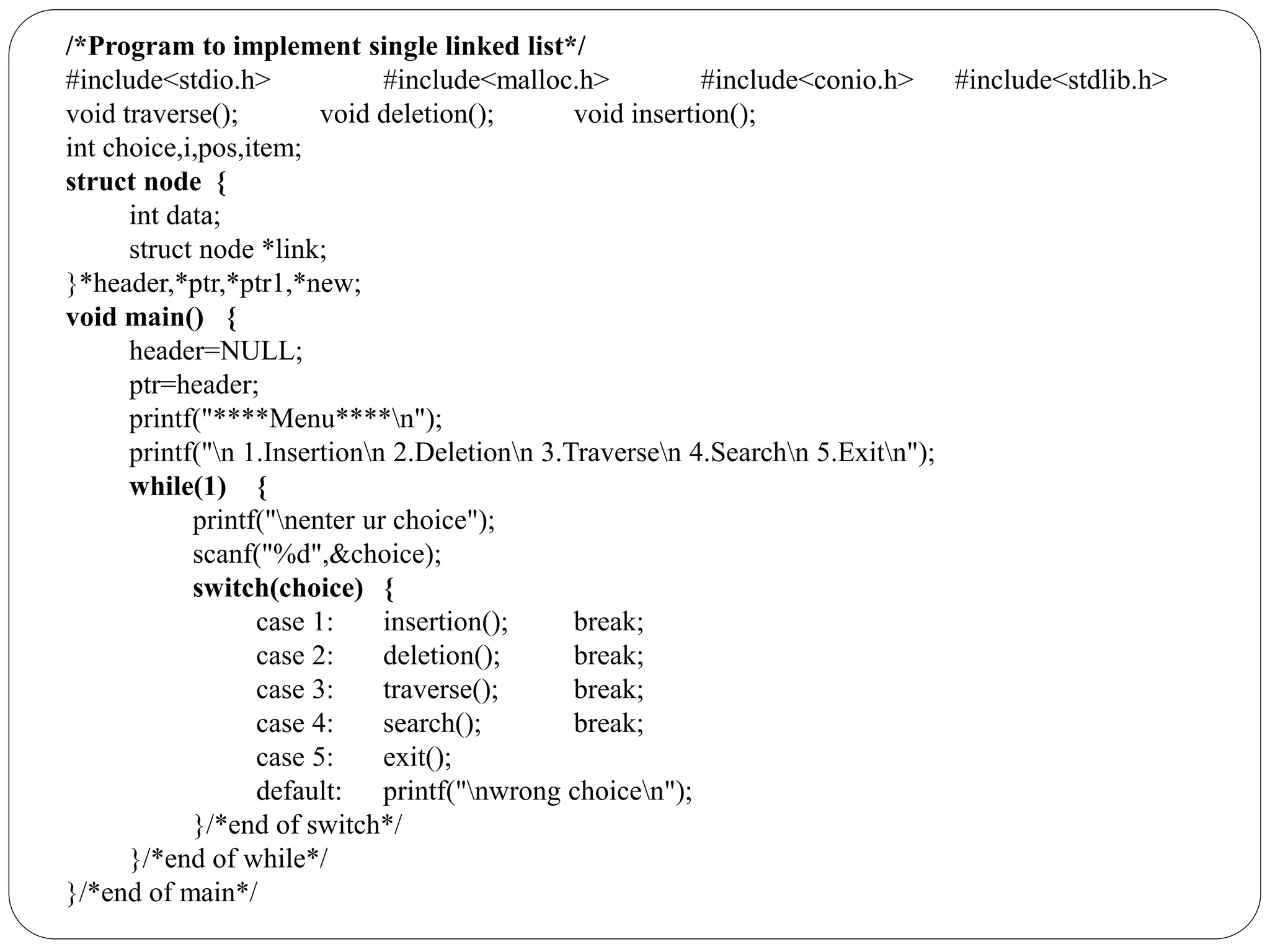 /*Program to implement single linked list*/
#include<stdio.h> #include<malloc.h> #include<conio.h> #include<stdlib.h>
void traverse(); void deletion(); void insertion();
int choice,i,pos,item;
struct node {
int data;
struct node *link;
}*header,*ptr,*ptr1,*new;
void main() {
header=NULL;
ptr=header;
printf("****Menu****n");
printf("n 1.Insertionn 2.Deletionn 3.Traversen 4.Searchn 5.Exitn");
while(1) {
printf("nenter ur choice");
scanf("%d",&choice);
switch(choice) {
case 1: insertion(); break;
case 2: deletion(); break;
case 3: traverse(); break;
case 4: search(); break;
case 5: exit();
default: printf("nwrong choicen");
}/*end of switch*/
}/*end of while*/
}/*end of main*/
 
