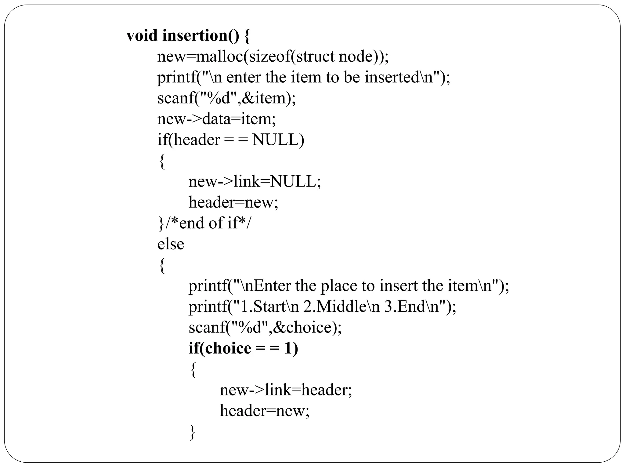 void insertion() {
new=malloc(sizeof(struct node));
printf("n enter the item to be insertedn");
scanf("%d",&item);
new->data=item;
if(header = = NULL)
{
new->link=NULL;
header=new;
}/*end of if*/
else
{
printf("nEnter the place to insert the itemn");
printf("1.Startn 2.Middlen 3.Endn");
scanf("%d",&choice);
if(choice = = 1)
{
new->link=header;
header=new;
}
 