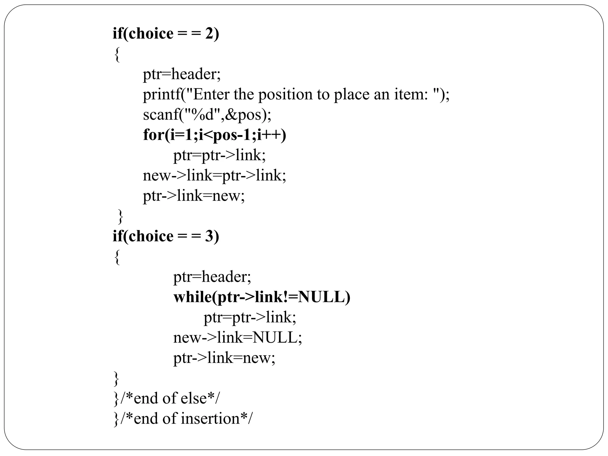 if(choice = = 2)
{
ptr=header;
printf("Enter the position to place an item: ");
scanf("%d",&pos);
for(i=1;i<pos-1;i++)
ptr=ptr->link;
new->link=ptr->link;
ptr->link=new;
}
if(choice = = 3)
{
ptr=header;
while(ptr->link!=NULL)
ptr=ptr->link;
new->link=NULL;
ptr->link=new;
}
}/*end of else*/
}/*end of insertion*/
 