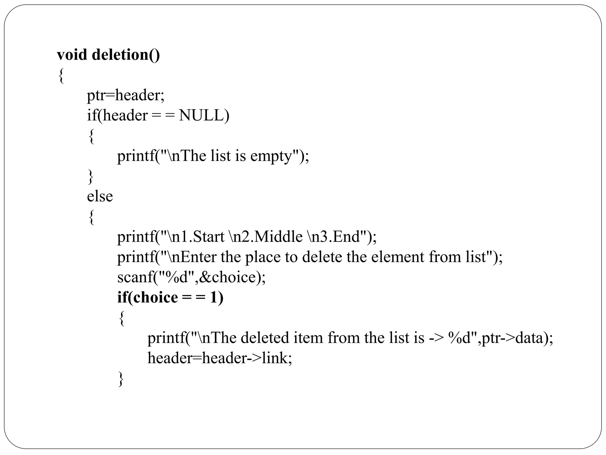 void deletion()
{
ptr=header;
if(header = = NULL)
{
printf("nThe list is empty");
}
else
{
printf("n1.Start n2.Middle n3.End");
printf("nEnter the place to delete the element from list");
scanf("%d",&choice);
if(choice = = 1)
{
printf("nThe deleted item from the list is -> %d",ptr->data);
header=header->link;
}
 
