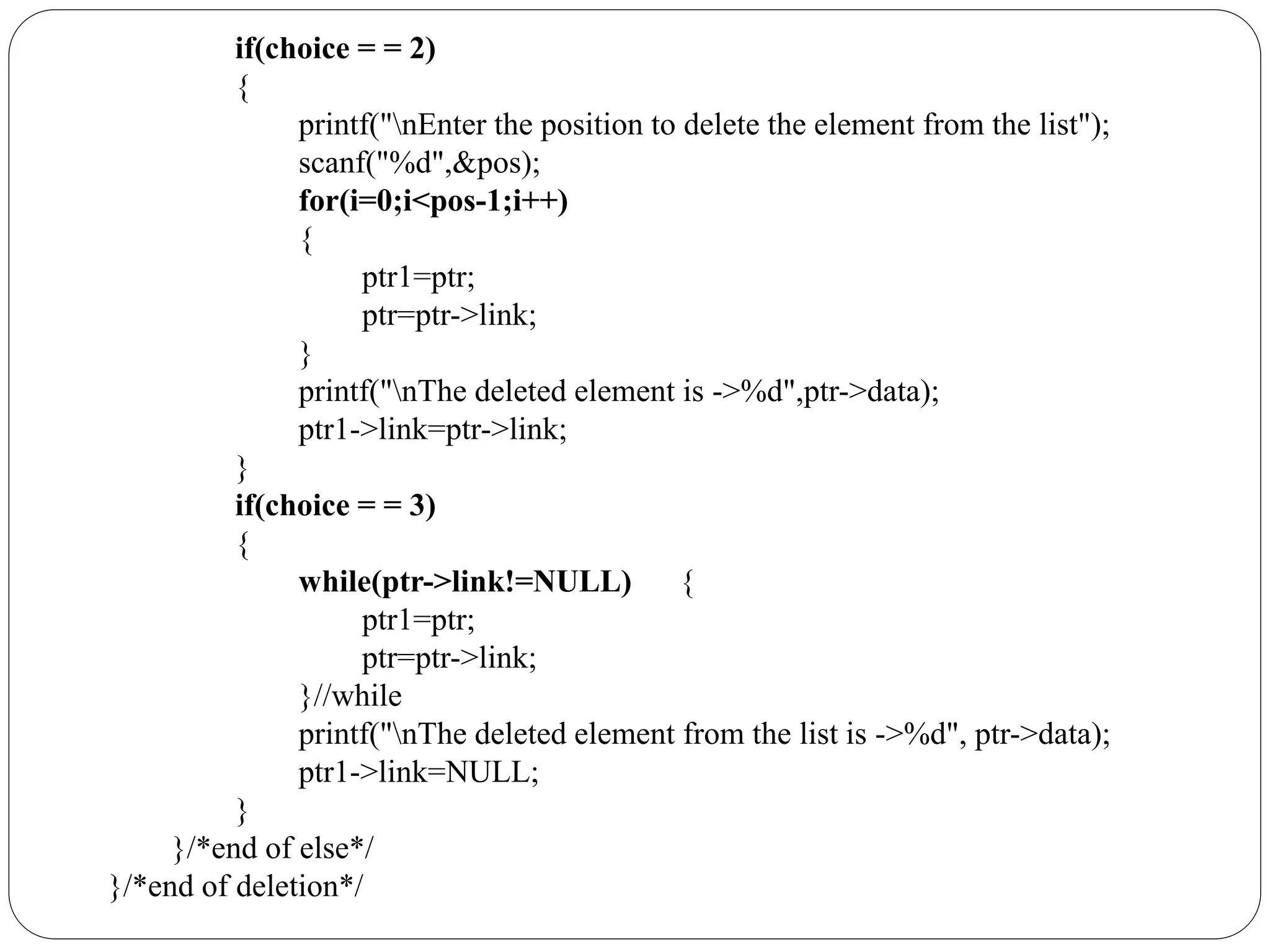 if(choice = = 2)
{
printf("nEnter the position to delete the element from the list");
scanf("%d",&pos);
for(i=0;i<pos-1;i++)
{
ptr1=ptr;
ptr=ptr->link;
}
printf("nThe deleted element is ->%d",ptr->data);
ptr1->link=ptr->link;
}
if(choice = = 3)
{
while(ptr->link!=NULL) {
ptr1=ptr;
ptr=ptr->link;
}//while
printf("nThe deleted element from the list is ->%d", ptr->data);
ptr1->link=NULL;
}
}/*end of else*/
}/*end of deletion*/
 