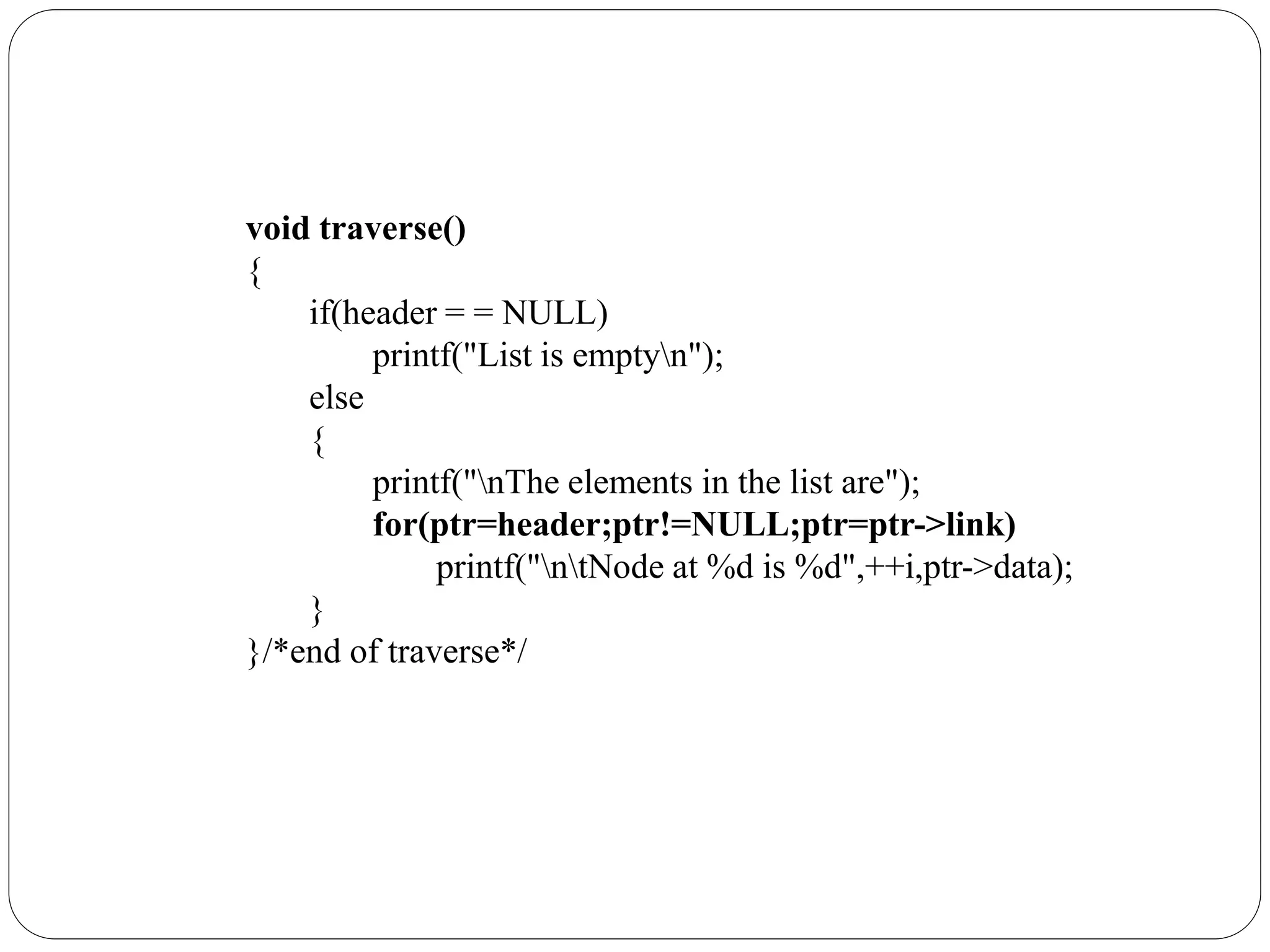 void traverse()
{
if(header = = NULL)
printf("List is emptyn");
else
{
printf("nThe elements in the list are");
for(ptr=header;ptr!=NULL;ptr=ptr->link)
printf("ntNode at %d is %d",++i,ptr->data);
}
}/*end of traverse*/
 