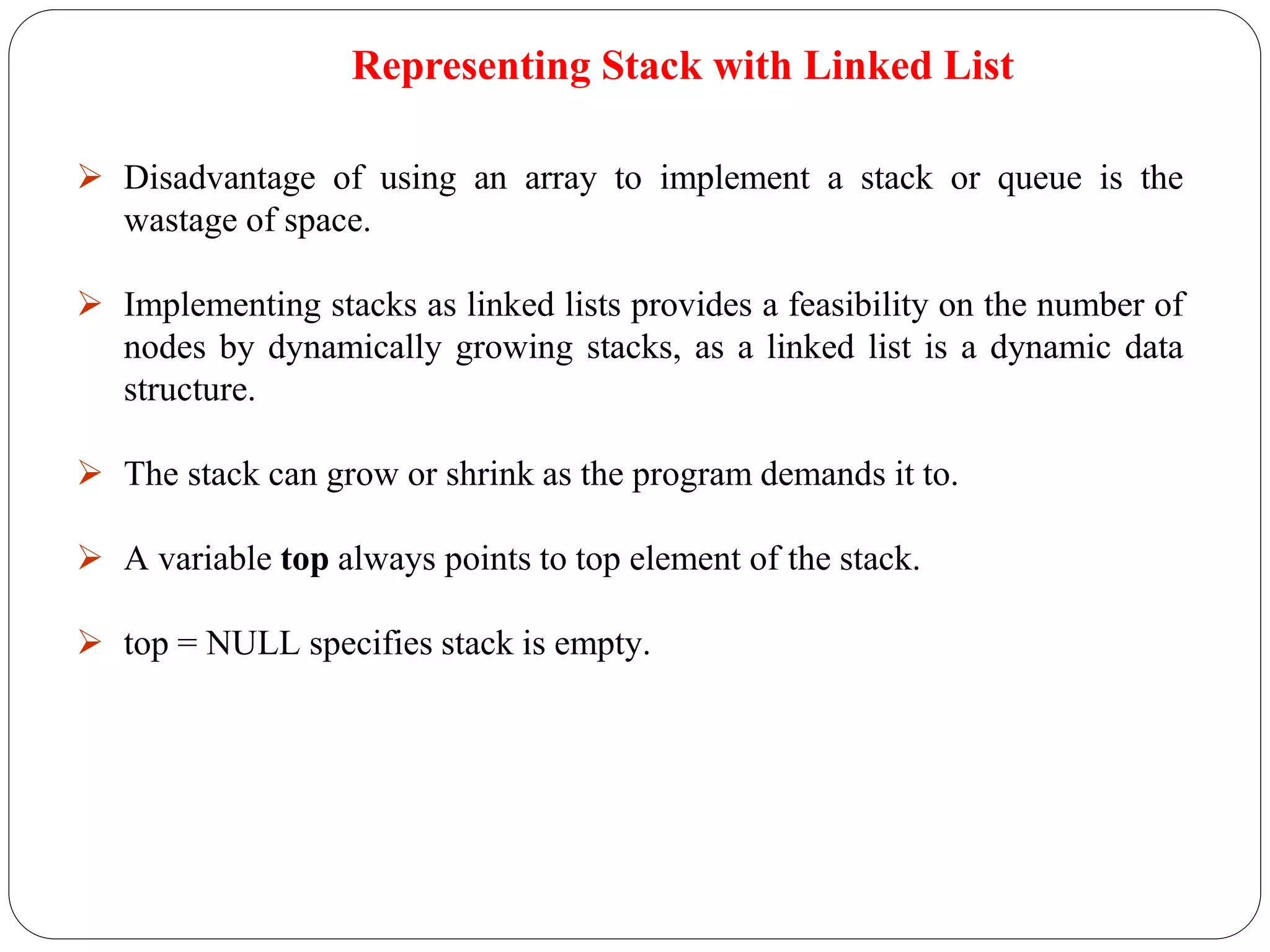  Disadvantage of using an array to implement a stack or queue is the
wastage of space.
 Implementing stacks as linked lists provides a feasibility on the number of
nodes by dynamically growing stacks, as a linked list is a dynamic data
structure.
 The stack can grow or shrink as the program demands it to.
 A variable top always points to top element of the stack.
 top = NULL specifies stack is empty.
Representing Stack with Linked List
 