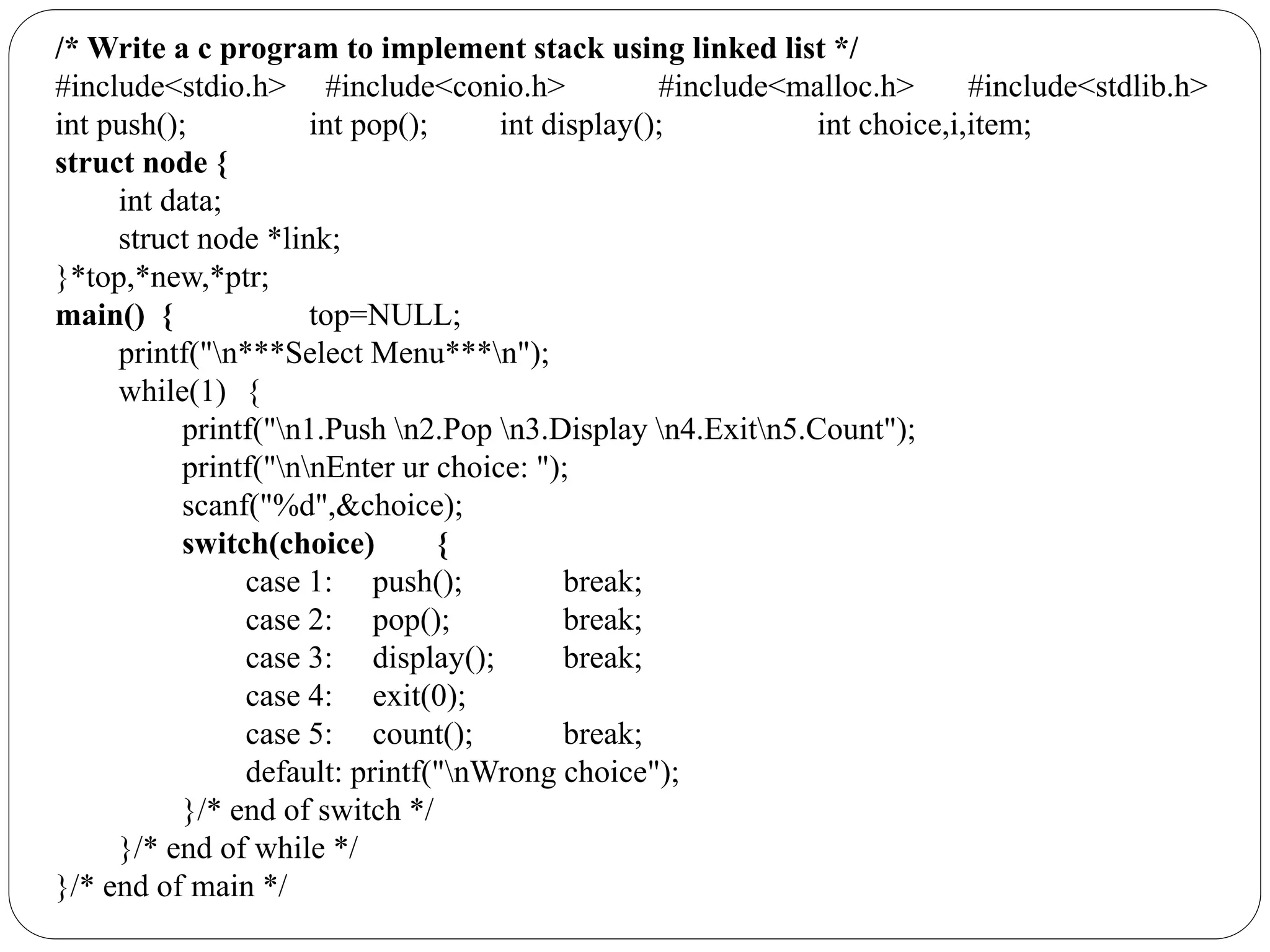/* Write a c program to implement stack using linked list */
#include<stdio.h> #include<conio.h> #include<malloc.h> #include<stdlib.h>
int push(); int pop(); int display(); int choice,i,item;
struct node {
int data;
struct node *link;
}*top,*new,*ptr;
main() { top=NULL;
printf("n***Select Menu***n");
while(1) {
printf("n1.Push n2.Pop n3.Display n4.Exitn5.Count");
printf("nnEnter ur choice: ");
scanf("%d",&choice);
switch(choice) {
case 1: push(); break;
case 2: pop(); break;
case 3: display(); break;
case 4: exit(0);
case 5: count(); break;
default: printf("nWrong choice");
}/* end of switch */
}/* end of while */
}/* end of main */
 