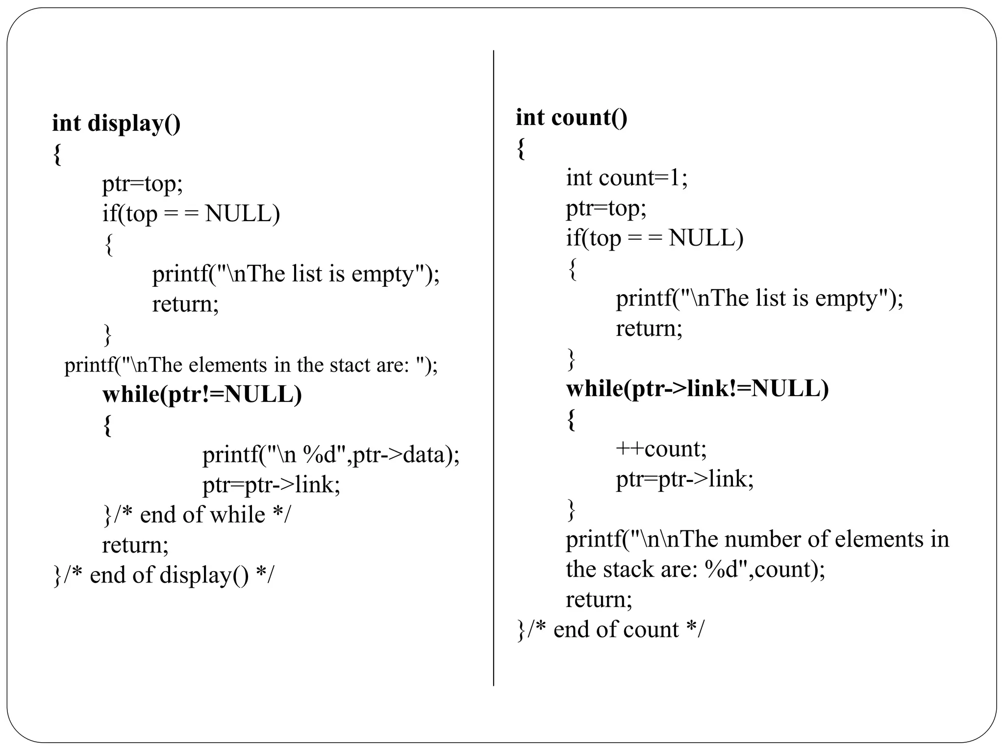 int display()
{
ptr=top;
if(top = = NULL)
{
printf("nThe list is empty");
return;
}
printf("nThe elements in the stact are: ");
while(ptr!=NULL)
{
printf("n %d",ptr->data);
ptr=ptr->link;
}/* end of while */
return;
}/* end of display() */
int count()
{
int count=1;
ptr=top;
if(top = = NULL)
{
printf("nThe list is empty");
return;
}
while(ptr->link!=NULL)
{
++count;
ptr=ptr->link;
}
printf("nnThe number of elements in
the stack are: %d",count);
return;
}/* end of count */
 