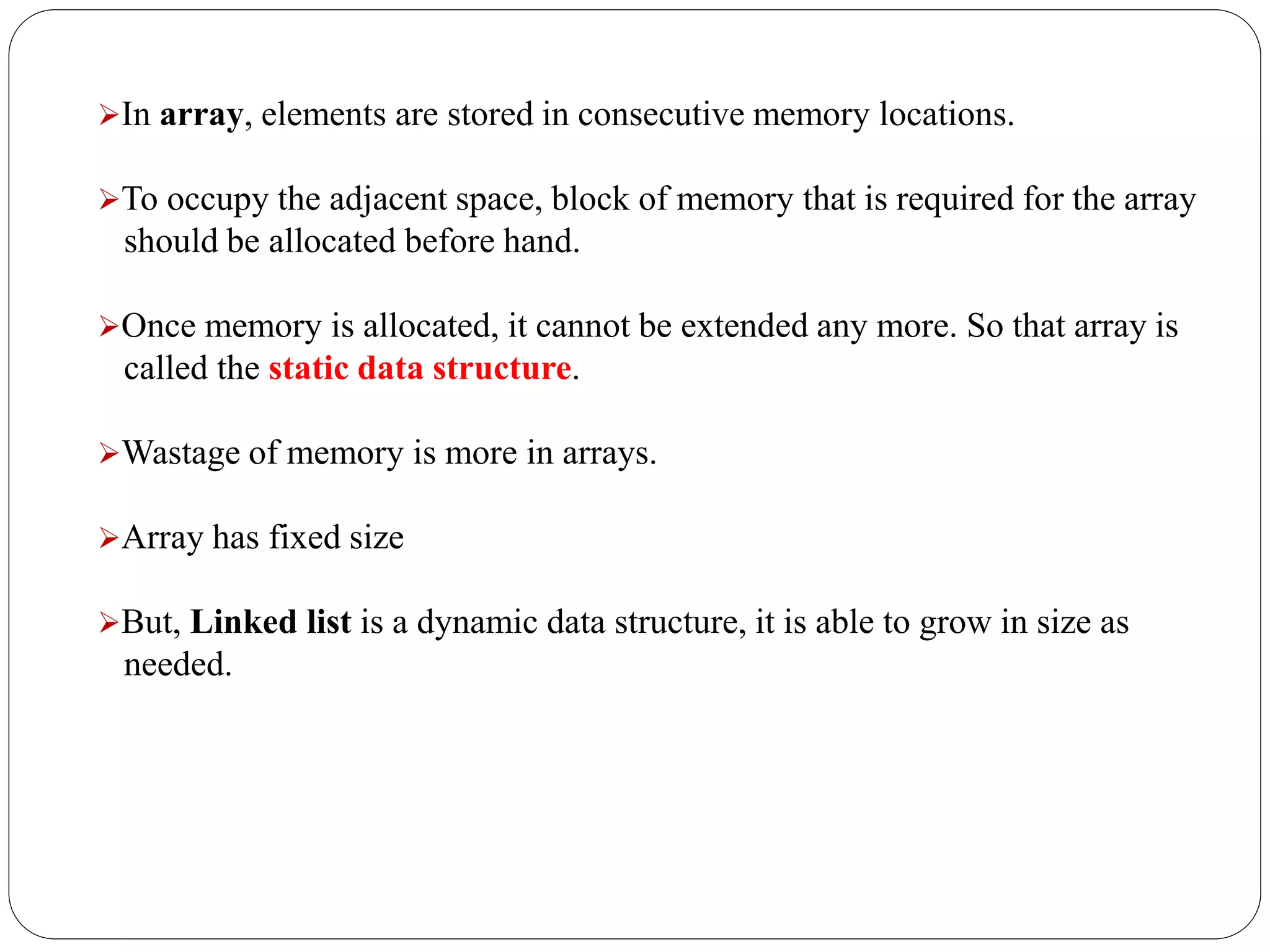 In array, elements are stored in consecutive memory locations.
To occupy the adjacent space, block of memory that is required for the array
should be allocated before hand.
Once memory is allocated, it cannot be extended any more. So that array is
called the static data structure.
Wastage of memory is more in arrays.
Array has fixed size
But, Linked list is a dynamic data structure, it is able to grow in size as
needed.
 
