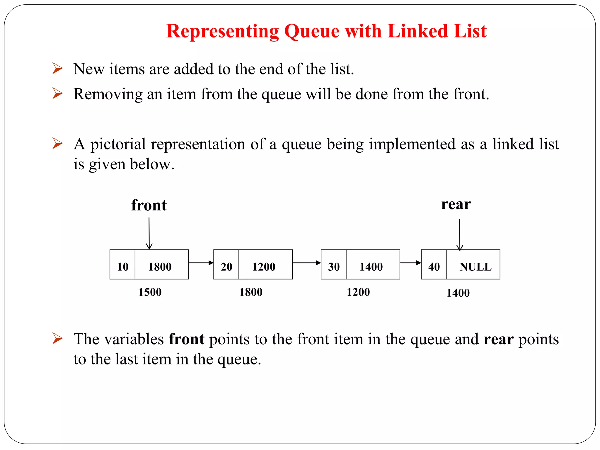  New items are added to the end of the list.
 Removing an item from the queue will be done from the front.
 A pictorial representation of a queue being implemented as a linked list
is given below.
 The variables front points to the front item in the queue and rear points
to the last item in the queue.
Representing Queue with Linked List
10 1800 20 1200 30 1400 40 NULL
1500 1800 1200 1400
front rear
 