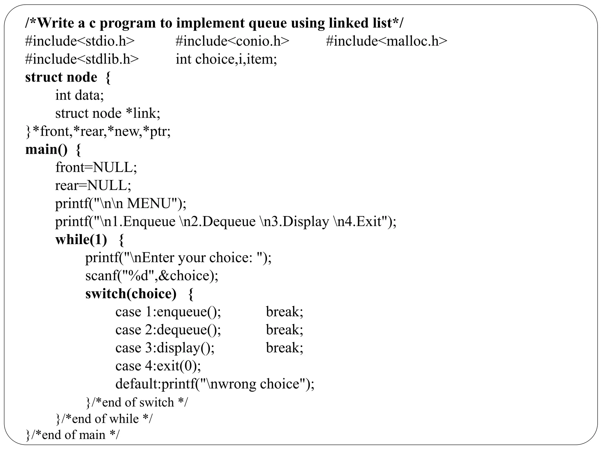 /*Write a c program to implement queue using linked list*/
#include<stdio.h> #include<conio.h> #include<malloc.h>
#include<stdlib.h> int choice,i,item;
struct node {
int data;
struct node *link;
}*front,*rear,*new,*ptr;
main() {
front=NULL;
rear=NULL;
printf("nn MENU");
printf("n1.Enqueue n2.Dequeue n3.Display n4.Exit");
while(1) {
printf("nEnter your choice: ");
scanf("%d",&choice);
switch(choice) {
case 1:enqueue(); break;
case 2:dequeue(); break;
case 3:display(); break;
case 4:exit(0);
default:printf("nwrong choice");
}/*end of switch */
}/*end of while */
}/*end of main */
 