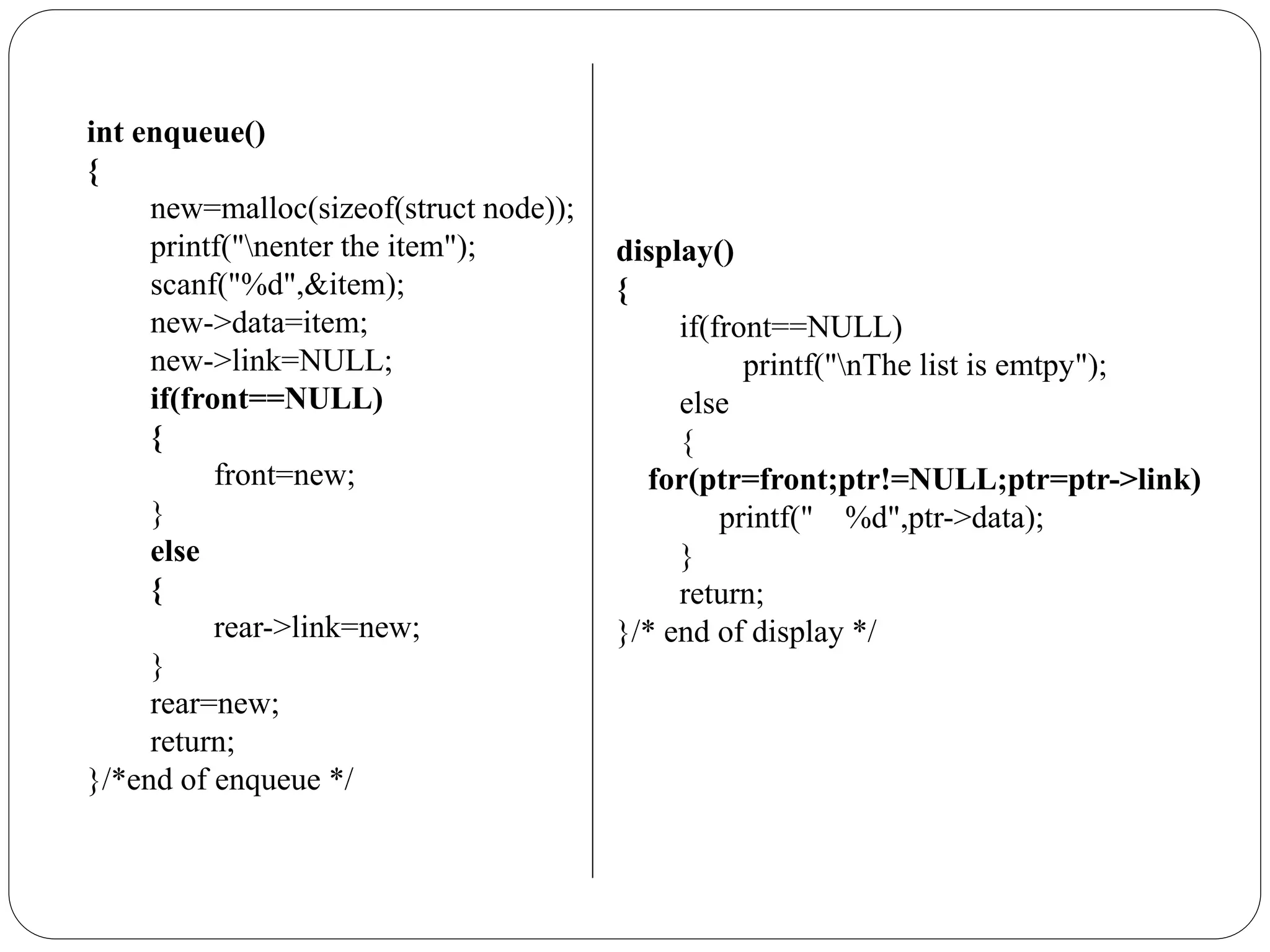 int enqueue()
{
new=malloc(sizeof(struct node));
printf("nenter the item");
scanf("%d",&item);
new->data=item;
new->link=NULL;
if(front==NULL)
{
front=new;
}
else
{
rear->link=new;
}
rear=new;
return;
}/*end of enqueue */
display()
{
if(front==NULL)
printf("nThe list is emtpy");
else
{
for(ptr=front;ptr!=NULL;ptr=ptr->link)
printf(" %d",ptr->data);
}
return;
}/* end of display */
 