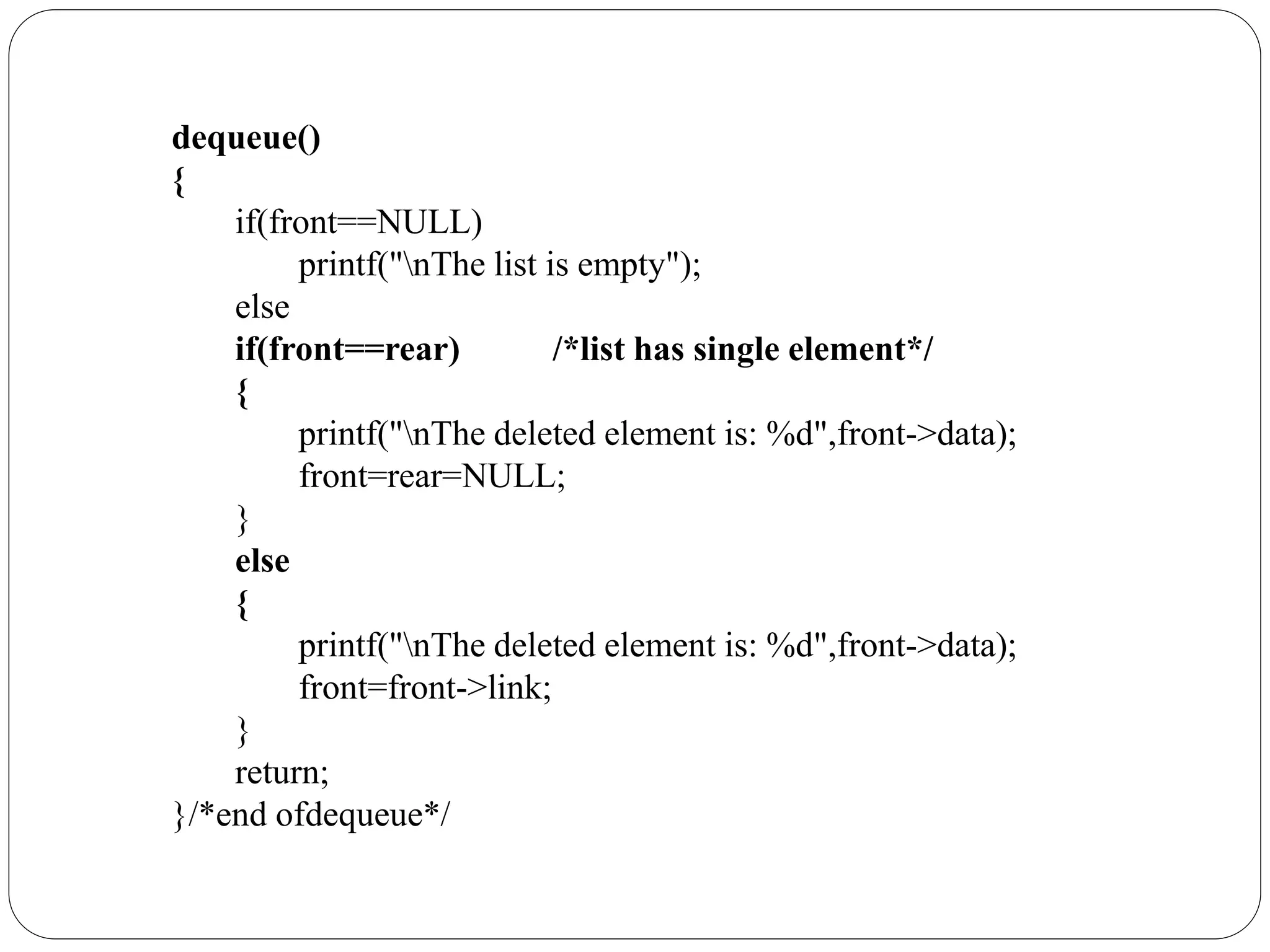 dequeue()
{
if(front==NULL)
printf("nThe list is empty");
else
if(front==rear) /*list has single element*/
{
printf("nThe deleted element is: %d",front->data);
front=rear=NULL;
}
else
{
printf("nThe deleted element is: %d",front->data);
front=front->link;
}
return;
}/*end ofdequeue*/
 
