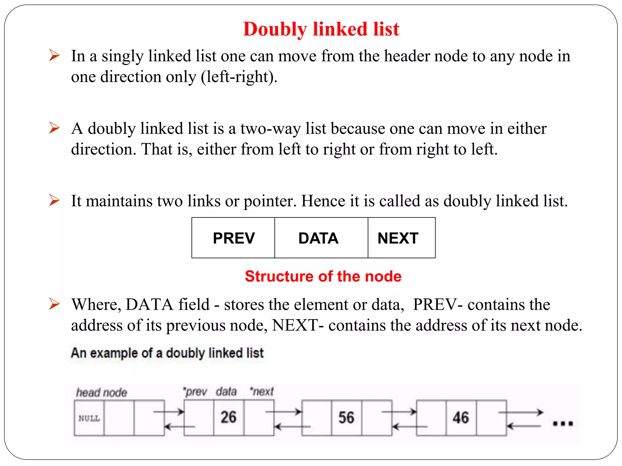 Doubly linked list
 In a singly linked list one can move from the header node to any node in
one direction only (left-right).
 A doubly linked list is a two-way list because one can move in either
direction. That is, either from left to right or from right to left.
 It maintains two links or pointer. Hence it is called as doubly linked list.
 Where, DATA field - stores the element or data, PREV- contains the
address of its previous node, NEXT- contains the address of its next node.
PREV DATA NEXT
Structure of the node
 