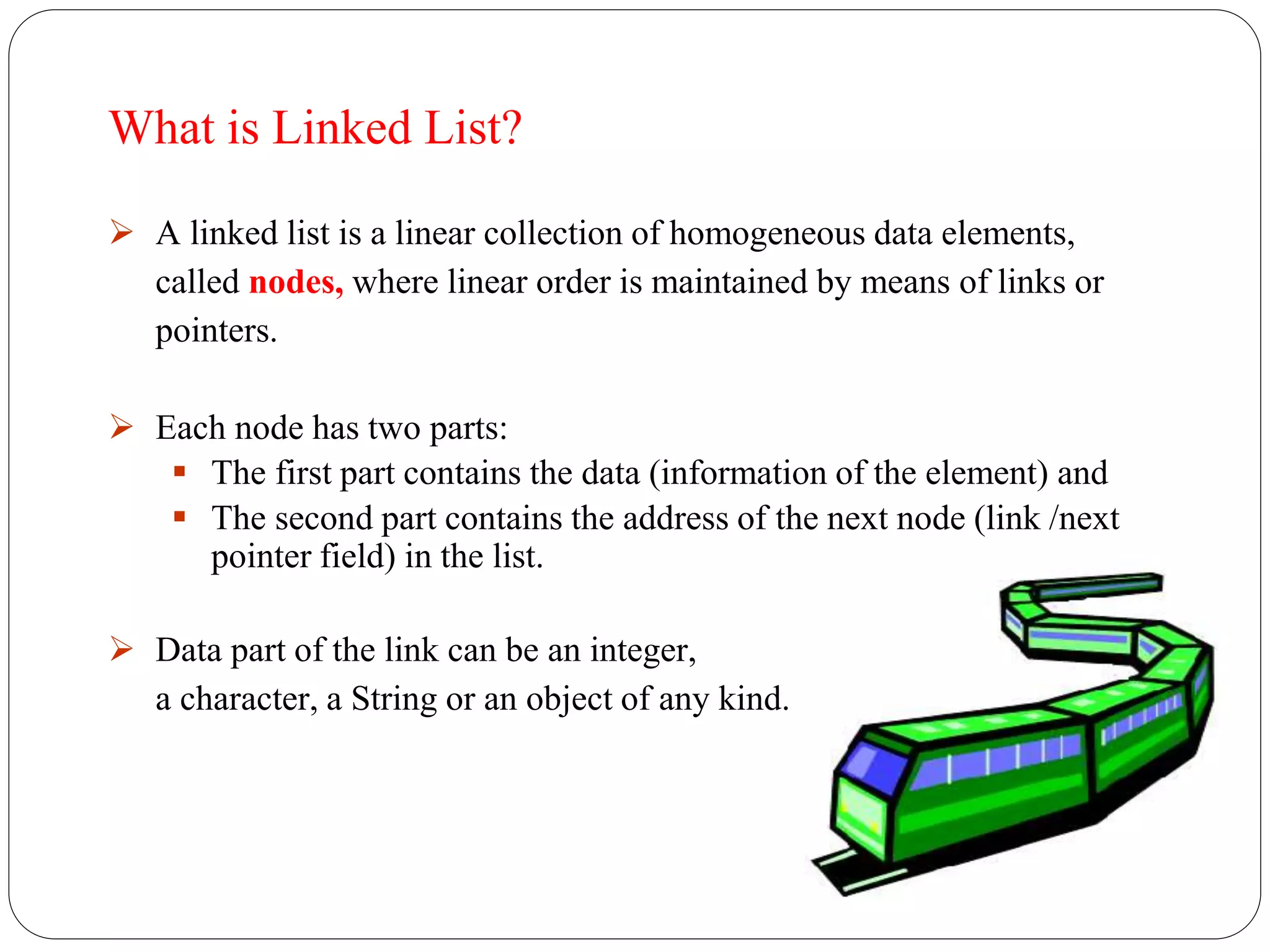 What is Linked List?
 A linked list is a linear collection of homogeneous data elements,
called nodes, where linear order is maintained by means of links or
pointers.
 Each node has two parts:
 The first part contains the data (information of the element) and
 The second part contains the address of the next node (link /next
pointer field) in the list.
 Data part of the link can be an integer,
a character, a String or an object of any kind.
 