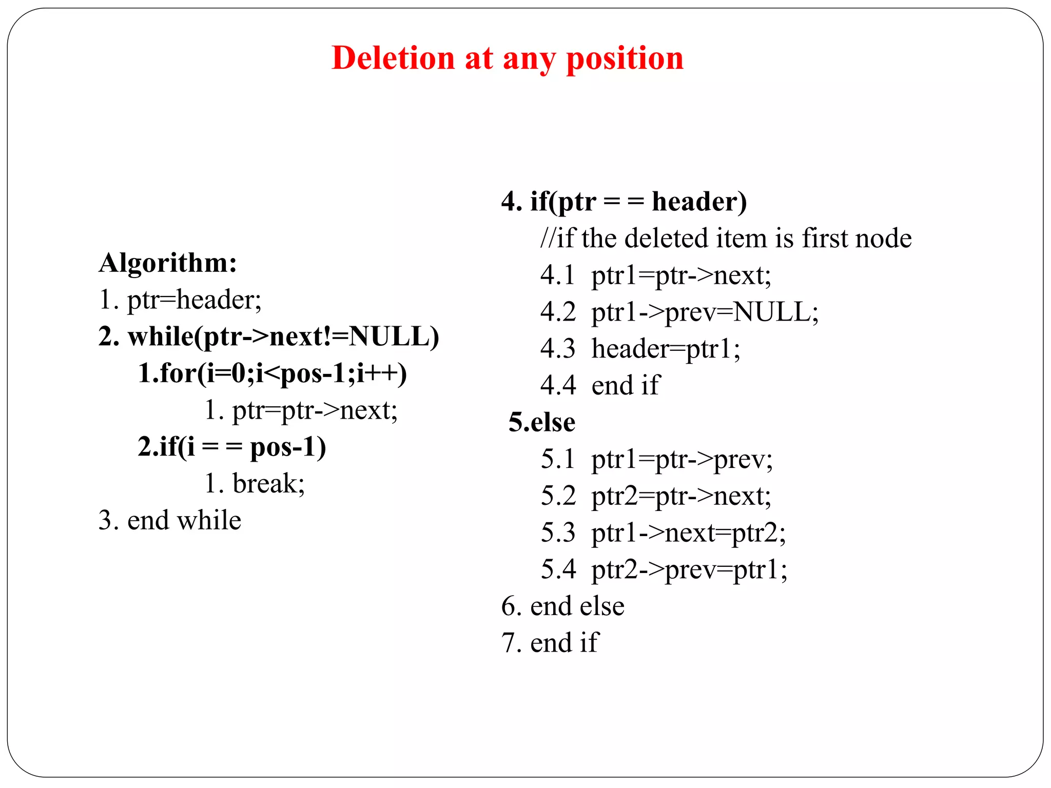Deletion at any position
Algorithm:
1. ptr=header;
2. while(ptr->next!=NULL)
1.for(i=0;i<pos-1;i++)
1. ptr=ptr->next;
2.if(i = = pos-1)
1. break;
3. end while
4. if(ptr = = header)
//if the deleted item is first node
4.1 ptr1=ptr->next;
4.2 ptr1->prev=NULL;
4.3 header=ptr1;
4.4 end if
5.else
5.1 ptr1=ptr->prev;
5.2 ptr2=ptr->next;
5.3 ptr1->next=ptr2;
5.4 ptr2->prev=ptr1;
6. end else
7. end if
 